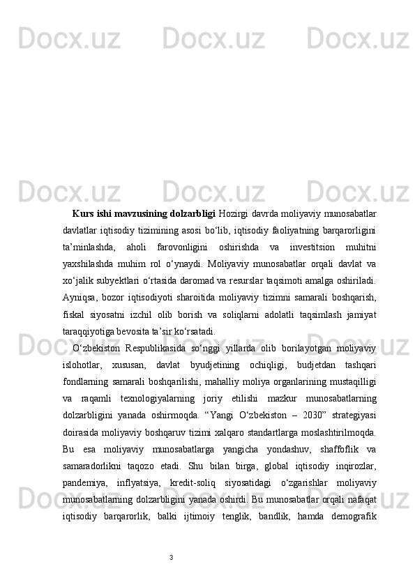 3Kurs ishi mavzusining dolzarbligi   Hozirgi davrda moliyaviy munosabatlar
davlatlar   iqtisodiy   tizimining   asosi   bo‘lib,   iqtisodiy   faoliyatning   barqarorligini
ta’minlashda,   aholi   farovonligini   oshirishda   va   investitsion   muhitni
yaxshilashda   muhim   rol   o‘ynaydi.   Moliyaviy   munosabatlar   orqali   davlat   va
xo‘jalik subyektlari o‘rtasida daromad va resurslar taqsimoti amalga oshiriladi.
Ayniqsa,   bozor   iqtisodiyoti   sharoitida   moliyaviy   tizimni   samarali   boshqarish,
fiskal   siyosatni   izchil   olib   borish   va   soliqlarni   adolatli   taqsimlash   jamiyat
taraqqiyotiga bevosita ta’sir ko‘rsatadi. 
O‘zbekiston   Respublikasida   so‘nggi   yillarda   olib   borilayotgan   moliyaviy
islohotlar,   xususan,   davlat   byudjetining   ochiqligi,   budjetdan   tashqari
fondlarning   samarali   boshqarilishi,   mahalliy   moliya   organlarining   mustaqilligi
va   raqamli   texnologiyalarning   joriy   etilishi   mazkur   munosabatlarning
dolzarbligini   yanada   oshirmoqda.   “Yangi   O‘zbekiston   –   2030”   strategiyasi
doirasida  moliyaviy boshqaruv tizimi xalqaro standartlarga moslashtirilmoqda.
Bu   esa   moliyaviy   munosabatlarga   yangicha   yondashuv,   shaffoflik   va
samaradorlikni   taqozo   etadi.   Shu   bilan   birga,   global   iqtisodiy   inqirozlar,
pandemiya,   inflyatsiya,   kredit-soliq   siyosatidagi   o‘zgarishlar   moliyaviy
munosabatlarning dolzarbligini yanada oshirdi. Bu munosabatlar orqali nafaqat
iqtisodiy   barqarorlik,   balki   ijtimoiy   tenglik,   bandlik,   hamda   demografik 