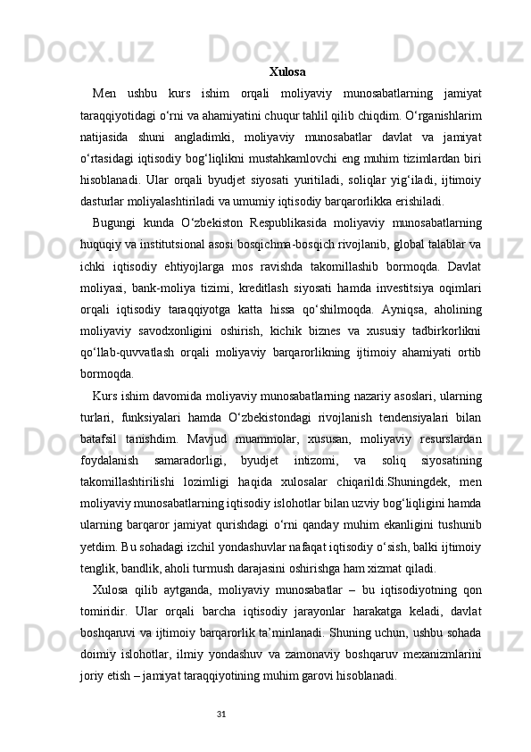 31 Xulosa 
Men   ushbu   kurs   ishim   orqali   moliyaviy   munosabatlarning   jamiyat
taraqqiyotidagi o‘rni va ahamiyatini chuqur tahlil qilib chiqdim. O‘rganishlarim
natijasida   shuni   angladimki,   moliyaviy   munosabatlar   davlat   va   jamiyat
o‘rtasidagi iqtisodiy bog‘liqlikni mustahkamlovchi eng muhim tizimlardan biri
hisoblanadi.   Ular   orqali   byudjet   siyosati   yuritiladi,   soliqlar   yig‘iladi,   ijtimoiy
dasturlar moliyalashtiriladi va umumiy iqtisodiy barqarorlikka erishiladi.
Bugungi   kunda   O‘zbekiston   Respublikasida   moliyaviy   munosabatlarning
huquqiy va institutsional asosi bosqichma-bosqich rivojlanib, global talablar va
ichki   iqtisodiy   ehtiyojlarga   mos   ravishda   takomillashib   bormoqda.   Davlat
moliyasi,   bank-moliya   tizimi,   kreditlash   siyosati   hamda   investitsiya   oqimlari
orqali   iqtisodiy   taraqqiyotga   katta   hissa   qo‘shilmoqda.   Ayniqsa,   aholining
moliyaviy   savodxonligini   oshirish,   kichik   biznes   va   xususiy   tadbirkorlikni
qo‘llab-quvvatlash   orqali   moliyaviy   barqarorlikning   ijtimoiy   ahamiyati   ortib
bormoqda.
Kurs ishim davomida moliyaviy munosabatlarning nazariy asoslari, ularning
turlari,   funksiyalari   hamda   O‘zbekistondagi   rivojlanish   tendensiyalari   bilan
batafsil   tanishdim.   Mavjud   muammolar,   xususan,   moliyaviy   resurslardan
foydalanish   samaradorligi,   byudjet   intizomi,   va   soliq   siyosatining
takomillashtirilishi   lozimligi   haqida   xulosalar   chiqarildi.Shuningdek,   men
moliyaviy munosabatlarning iqtisodiy islohotlar bilan uzviy bog‘liqligini hamda
ularning   barqaror   jamiyat   qurishdagi   o‘rni   qanday   muhim   ekanligini   tushunib
yetdim. Bu sohadagi izchil yondashuvlar nafaqat iqtisodiy o‘sish, balki ijtimoiy
tenglik, bandlik, aholi turmush darajasini oshirishga ham xizmat qiladi.
Xulosa   qilib   aytganda,   moliyaviy   munosabatlar   –   bu   iqtisodiyotning   qon
tomiridir.   Ular   orqali   barcha   iqtisodiy   jarayonlar   harakatga   keladi,   davlat
boshqaruvi va ijtimoiy barqarorlik ta’minlanadi. Shuning uchun, ushbu sohada
doimiy   islohotlar,   ilmiy   yondashuv   va   zamonaviy   boshqaruv   mexanizmlarini
joriy etish – jamiyat taraqqiyotining muhim garovi hisoblanadi. 