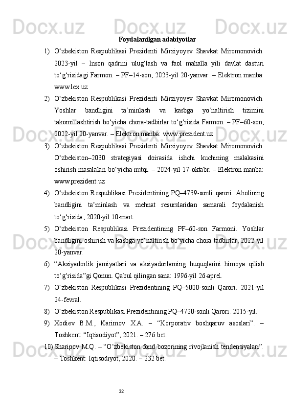 32Foydalanilgan adabiyotlar
1) O‘zbekiston   Respublikasi   Prezidenti   Mirziyoyev   Shavkat   Miromonovich.
2023-yil   –   Inson   qadrini   ulug‘lash   va   faol   mahalla   yili   davlat   dasturi
to‘g‘risidagi Farmon. – PF–14-son, 2023-yil 20-yanvar. – Elektron manba:
www.lex.uz
2) O‘zbekiston   Respublikasi   Prezidenti   Mirziyoyev   Shavkat   Miromonovich.
Yoshlar   bandligini   ta’minlash   va   kasbga   yo‘naltirish   tizimini
takomillashtirish bo‘yicha chora-tadbirlar to‘g‘risida Farmon. – PF–60-son,
2022-yil 20-yanvar. – Elektron manba: www.prezident.uz
3) O‘zbekiston   Respublikasi   Prezidenti   Mirziyoyev   Shavkat   Miromonovich.
O‘zbekiston–2030   strategiyasi   doirasida   ishchi   kuchining   malakasini
oshirish masalalari bo‘yicha nutqi. – 2024-yil 17-oktabr. – Elektron manba:
www.prezident.uz
4) O‘zbekiston   Respublikasi   Prezidentining   PQ–4739-sonli   qarori.   Aholining
bandligini   ta’minlash   va   mehnat   resurslaridan   samarali   foydalanish
to‘g‘risida, 2020-yil 10-mart.
5) O‘zbekiston   Respublikasi   Prezidentining   PF–60-son   Farmoni.   Yoshlar
bandligini oshirish va kasbga yo‘naltirish bo‘yicha chora-tadbirlar, 2022-yil
20-yanvar.
6) “Aksiyadorlik   jamiyatlari   va   aksiyadorlarning   huquqlarini   himoya   qilish
to‘g‘risida”gi Qonun. Qabul qilingan sana: 1996-yil 26-aprel.
7) O‘zbekiston   Respublikasi   Prezidentining   PQ–5000-sonli   Qarori.   2021-yil
24-fevral.
8) O‘zbekiston Respublikasi Prezidentining PQ–4720-sonli Qarori. 2015-yil.
9) Xodiev   B.M.,   Karimov   X.A.   –   “Korporativ   boshqaruv   asoslari”.   –
Toshkent: “Iqtisodiyot”, 2021. – 276 bet.
10) Sharipov M.Q. – “O‘zbekiston fond bozorining rivojlanish tendensiyalari”.
– Toshkent: Iqtisodiyot, 2020. – 232 bet. 