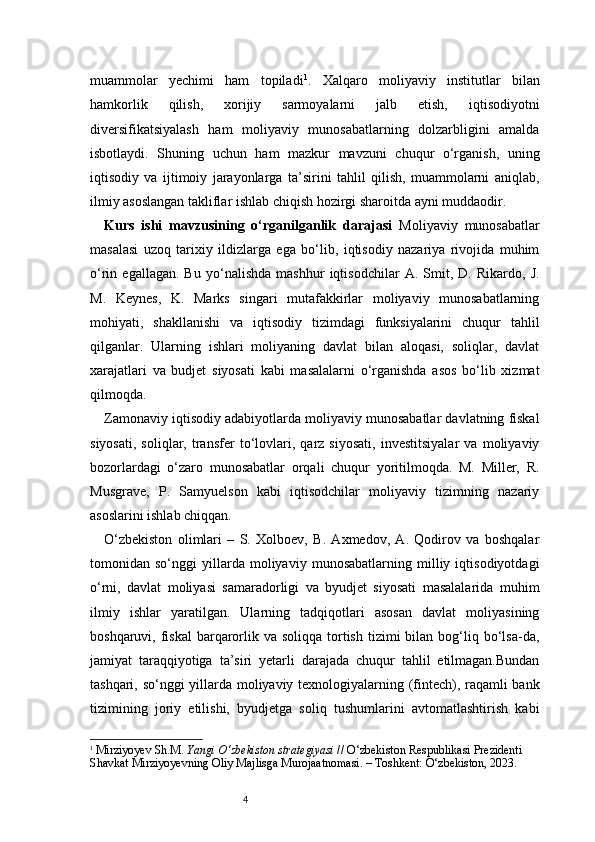 4muammolar   yechimi   ham   topiladi 1
.   Xalqaro   moliyaviy   institutlar   bilan
hamkorlik   qilish,   xorijiy   sarmoyalarni   jalb   etish,   iqtisodiyotni
diversifikatsiyalash   ham   moliyaviy   munosabatlarning   dolzarbligini   amalda
isbotlaydi.   Shuning   uchun   ham   mazkur   mavzuni   chuqur   o‘rganish,   uning
iqtisodiy   va   ijtimoiy   jarayonlarga   ta’sirini   tahlil   qilish,   muammolarni   aniqlab,
ilmiy asoslangan takliflar ishlab chiqish hozirgi sharoitda ayni muddaodir.
Kurs   ishi   mavzusining   o‘rganilganlik   darajasi   Moliyaviy   munosabatlar
masalasi   uzoq   tarixiy   ildizlarga   ega   bo‘lib,   iqtisodiy   nazariya   rivojida   muhim
o‘rin   egallagan.   Bu   yo‘nalishda   mashhur   iqtisodchilar   A.   Smit,   D.   Rikardo,   J.
M.   Keynes,   K.   Marks   singari   mutafakkirlar   moliyaviy   munosabatlarning
mohiyati,   shakllanishi   va   iqtisodiy   tizimdagi   funksiyalarini   chuqur   tahlil
qilganlar.   Ularning   ishlari   moliyaning   davlat   bilan   aloqasi,   soliqlar,   davlat
xarajatlari   va   budjet   siyosati   kabi   masalalarni   o‘rganishda   asos   bo‘lib   xizmat
qilmoqda.
Zamonaviy iqtisodiy adabiyotlarda moliyaviy munosabatlar davlatning fiskal
siyosati,   soliqlar,   transfer   to‘lovlari,   qarz   siyosati,   investitsiyalar   va   moliyaviy
bozorlardagi   o‘zaro   munosabatlar   orqali   chuqur   yoritilmoqda.   M.   Miller,   R.
Musgrave,   P.   Samyuelson   kabi   iqtisodchilar   moliyaviy   tizimning   nazariy
asoslarini ishlab chiqqan.
O‘zbekiston   olimlari   –   S.   Xolboev,   B.   Axmedov,   A.   Qodirov   va   boshqalar
tomonidan   so‘nggi   yillarda   moliyaviy   munosabatlarning   milliy   iqtisodiyotdagi
o‘rni,   davlat   moliyasi   samaradorligi   va   byudjet   siyosati   masalalarida   muhim
ilmiy   ishlar   yaratilgan.   Ularning   tadqiqotlari   asosan   davlat   moliyasining
boshqaruvi, fiskal  barqarorlik va  soliqqa  tortish  tizimi   bilan bog‘liq bo‘lsa-da,
jamiyat   taraqqiyotiga   ta’siri   yetarli   darajada   chuqur   tahlil   etilmagan.Bundan
tashqari, so‘nggi yillarda moliyaviy texnologiyalarning (fintech), raqamli bank
tizimining   joriy   etilishi,   byudjetga   soliq   tushumlarini   avtomatlashtirish   kabi
1
  Mirziyoyev Sh.M.  Yangi O‘zbekiston strategiyasi  // O‘zbekiston Respublikasi Prezidenti 
Shavkat Mirziyoyevning Oliy Majlisga Murojaatnomasi. – Toshkent: O‘zbekiston, 2023. 