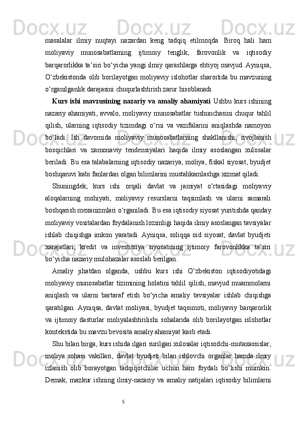 5masalalar   ilmiy   nuqtayi   nazardan   keng   tadqiq   etilmoqda.   Biroq   hali   ham
moliyaviy   munosabatlarning   ijtimoiy   tenglik,   farovonlik   va   iqtisodiy
barqarorlikka ta’siri bo‘yicha yangi ilmiy qarashlarga ehtiyoj mavjud. Ayniqsa,
O‘zbekistonda   olib borilayotgan moliyaviy  islohotlar  sharoitida  bu mavzuning
o‘rganilganlik darajasini chuqurlashtirish zarur hisoblanadi.
Kurs ishi mavzusining nazariy va amaliy ahamiyati   Ushbu kurs ishining
nazariy ahamiyati, avvalo, moliyaviy munosabatlar tushunchasini  chuqur tahlil
qilish,   ularning   iqtisodiy   tizimdagi   o‘rni   va   vazifalarini   aniqlashda   namoyon
bo‘ladi.   Ish   davomida   moliyaviy   munosabatlarning   shakllanishi,   rivojlanish
bosqichlari   va   zamonaviy   tendensiyalari   haqida   ilmiy   asoslangan   xulosalar
beriladi. Bu esa talabalarning iqtisodiy nazariya, moliya, fiskal siyosat, byudjet
boshqaruvi kabi fanlardan olgan bilimlarini mustahkamlashga xizmat qiladi.
Shuningdek,   kurs   ishi   orqali   davlat   va   jamiyat   o‘rtasidagi   moliyaviy
aloqalarning   mohiyati,   moliyaviy   resurslarni   taqsimlash   va   ularni   samarali
boshqarish mexanizmlari o‘rganiladi. Bu esa iqtisodiy siyosat yuritishda qanday
moliyaviy vositalardan foydalanish lozimligi haqida ilmiy asoslangan tavsiyalar
ishlab   chiqishga   imkon   yaratadi.   Ayniqsa,   soliqqa   oid   siyosat,   davlat   byudjeti
xarajatlari,   kredit   va   investitsiya   siyosatining   ijtimoiy   farovonlikka   ta’siri
bo‘yicha nazariy mulohazalar asoslab berilgan.
Amaliy   jihatdan   olganda,   ushbu   kurs   ishi   O‘zbekiston   iqtisodiyotidagi
moliyaviy munosabatlar tizimining holatini tahlil qilish, mavjud muammolarni
aniqlash   va   ularni   bartaraf   etish   bo‘yicha   amaliy   tavsiyalar   ishlab   chiqishga
qaratilgan.   Ayniqsa,   davlat   moliyasi,   byudjet   taqsimoti,   moliyaviy   barqarorlik
va   ijtimoiy   dasturlar   moliyalashtirilishi   sohalarida   olib   borilayotgan   islohotlar
kontekstida bu mavzu bevosita amaliy ahamiyat kasb etadi.
Shu bilan birga, kurs ishida ilgari surilgan xulosalar iqtisodchi-mutaxassislar,
moliya   sohasi   vakillari,   davlat   byudjeti   bilan   ishlovchi   organlar   hamda   ilmiy
izlanish   olib   borayotgan   tadqiqotchilar   uchun   ham   foydali   bo‘lishi   mumkin.
Demak,   mazkur   ishning   ilmiy-nazariy   va   amaliy   natijalari   iqtisodiy   bilimlarni 