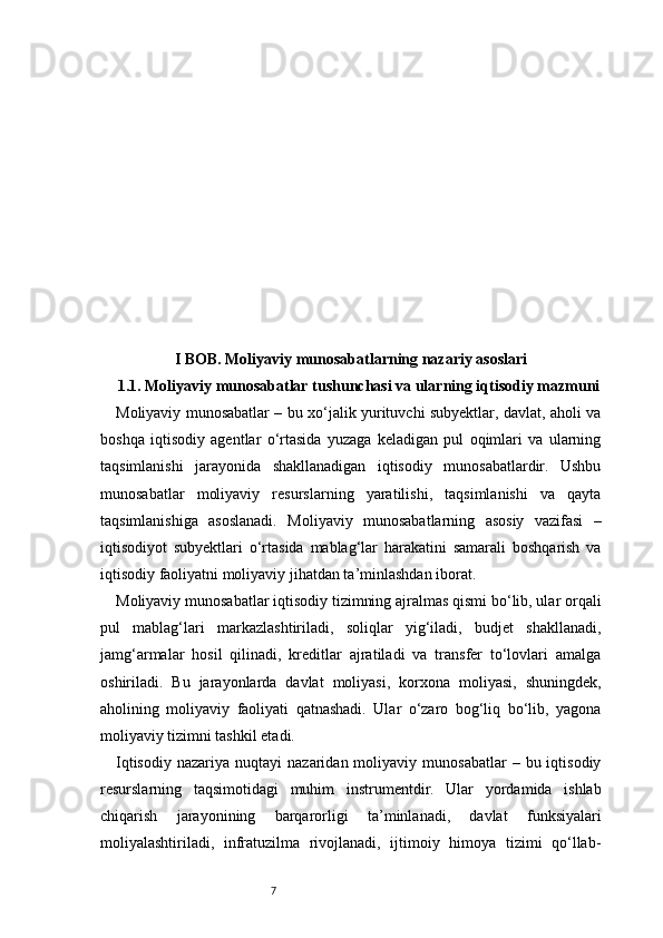 7I BOB. Moliyaviy munosabatlarning nazariy asoslari
1.1. Moliyaviy munosabatlar tushunchasi va ularning iqtisodiy mazmuni
Moliyaviy munosabatlar – bu xo‘jalik yurituvchi subyektlar, davlat, aholi va
boshqa   iqtisodiy   agentlar   o‘rtasida   yuzaga   keladigan   pul   oqimlari   va   ularning
taqsimlanishi   jarayonida   shakllanadigan   iqtisodiy   munosabatlardir.   Ushbu
munosabatlar   moliyaviy   resurslarning   yaratilishi,   taqsimlanishi   va   qayta
taqsimlanishiga   asoslanadi.   Moliyaviy   munosabatlarning   asosiy   vazifasi   –
iqtisodiyot   subyektlari   o‘rtasida   mablag‘lar   harakatini   samarali   boshqarish   va
iqtisodiy faoliyatni moliyaviy jihatdan ta’minlashdan iborat.
Moliyaviy munosabatlar iqtisodiy tizimning ajralmas qismi bo‘lib, ular orqali
pul   mablag‘lari   markazlashtiriladi,   soliqlar   yig‘iladi,   budjet   shakllanadi,
jamg‘armalar   hosil   qilinadi,   kreditlar   ajratiladi   va   transfer   to‘lovlari   amalga
oshiriladi.   Bu   jarayonlarda   davlat   moliyasi,   korxona   moliyasi,   shuningdek,
aholining   moliyaviy   faoliyati   qatnashadi.   Ular   o‘zaro   bog‘liq   bo‘lib,   yagona
moliyaviy tizimni tashkil etadi.
Iqtisodiy   nazariya  nuqtayi   nazaridan  moliyaviy  munosabatlar  –  bu  iqtisodiy
resurslarning   taqsimotidagi   muhim   instrumentdir.   Ular   yordamida   ishlab
chiqarish   jarayonining   barqarorligi   ta’minlanadi,   davlat   funksiyalari
moliyalashtiriladi,   infratuzilma   rivojlanadi,   ijtimoiy   himoya   tizimi   qo‘llab- 
