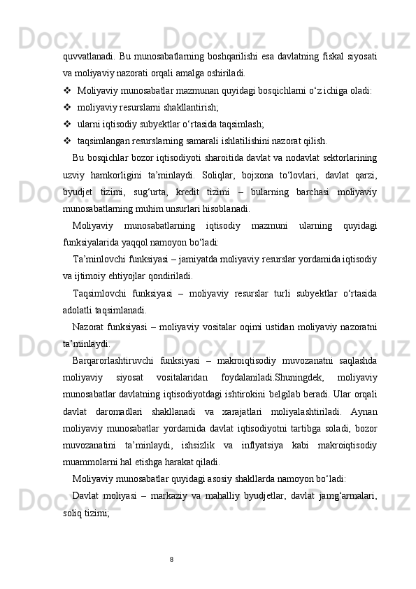 8quvvatlanadi. Bu munosabatlarning  boshqarilishi  esa  davlatning fiskal  siyosati
va moliyaviy nazorati orqali amalga oshiriladi.
 Moliyaviy munosabatlar mazmunan quyidagi bosqichlarni o‘z ichiga oladi:
 moliyaviy resurslarni shakllantirish;
 ularni iqtisodiy subyektlar o‘rtasida taqsimlash;
 taqsimlangan resurslarning samarali ishlatilishini nazorat qilish.
Bu bosqichlar bozor iqtisodiyoti sharoitida davlat va nodavlat sektorlarining
uzviy   hamkorligini   ta’minlaydi.   Soliqlar,   bojxona   to‘lovlari,   davlat   qarzi,
byudjet   tizimi,   sug‘urta,   kredit   tizimi   –   bularning   barchasi   moliyaviy
munosabatlarning muhim unsurlari hisoblanadi.
Moliyaviy   munosabatlarning   iqtisodiy   mazmuni   ularning   quyidagi
funksiyalarida yaqqol namoyon bo‘ladi:
Ta’minlovchi funksiyasi – jamiyatda moliyaviy resurslar yordamida iqtisodiy
va ijtimoiy ehtiyojlar qondiriladi.
Taqsimlovchi   funksiyasi   –   moliyaviy   resurslar   turli   subyektlar   o‘rtasida
adolatli taqsimlanadi.
Nazorat   funksiyasi  –  moliyaviy  vositalar  oqimi  ustidan   moliyaviy   nazoratni
ta’minlaydi.
Barqarorlashtiruvchi   funksiyasi   –   makroiqtisodiy   muvozanatni   saqlashda
moliyaviy   siyosat   vositalaridan   foydalaniladi.Shuningdek,   moliyaviy
munosabatlar davlatning iqtisodiyotdagi ishtirokini belgilab beradi. Ular orqali
davlat   daromadlari   shakllanadi   va   xarajatlari   moliyalashtiriladi.   Aynan
moliyaviy   munosabatlar   yordamida   davlat   iqtisodiyotni   tartibga   soladi,   bozor
muvozanatini   ta’minlaydi,   ishsizlik   va   inflyatsiya   kabi   makroiqtisodiy
muammolarni hal etishga harakat qiladi.
Moliyaviy munosabatlar quyidagi asosiy shakllarda namoyon bo‘ladi:
Davlat   moliyasi   –   markaziy   va   mahalliy   byudjetlar,   davlat   jamg‘armalari,
soliq tizimi; 