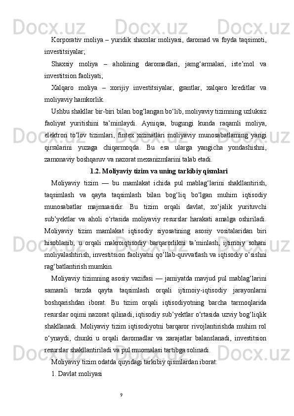 9Korporativ moliya – yuridik shaxslar moliyasi, daromad va foyda taqsimoti,
investitsiyalar;
Shaxsiy   moliya   –   aholining   daromadlari,   jamg‘armalari,   iste’mol   va
investitsion faoliyati;
Xalqaro   moliya   –   xorijiy   investitsiyalar,   grantlar,   xalqaro   kreditlar   va
moliyaviy hamkorlik.
Ushbu shakllar bir-biri bilan bog‘langan bo‘lib, moliyaviy tizimning uzluksiz
faoliyat   yuritishini   ta’minlaydi.   Ayniqsa,   bugungi   kunda   raqamli   moliya,
elektron   to‘lov   tizimlari,   fintex   xizmatlari   moliyaviy   munosabatlarning   yangi
qirralarini   yuzaga   chiqarmoqda.   Bu   esa   ularga   yangicha   yondashishni,
zamonaviy boshqaruv va nazorat mexanizmlarini talab etadi.
1.2. Moliyaviy tizim va uning tarkibiy qismlari
Moliyaviy   tizim   —   bu   mamlakat   ichida   pul   mablag‘larini   shakllantirish,
taqsimlash   va   qayta   taqsimlash   bilan   bog‘liq   bo‘lgan   muhim   iqtisodiy
munosabatlar   majmuasidir.   Bu   tizim   orqali   davlat,   xo‘jalik   yurituvchi
sub’yektlar   va   aholi   o‘rtasida   moliyaviy   resurslar   harakati   amalga   oshiriladi.
Moliyaviy   tizim   mamlakat   iqtisodiy   siyosatining   asosiy   vositalaridan   biri
hisoblanib,   u   orqali   makroiqtisodiy   barqarorlikni   ta’minlash,   ijtimoiy   sohani
moliyalashtirish, investitsion faoliyatni qo‘llab-quvvatlash va iqtisodiy o‘sishni
rag‘batlantirish mumkin.
Moliyaviy   tizimning   asosiy   vazifasi   —   jamiyatda   mavjud   pul   mablag‘larini
samarali   tarzda   qayta   taqsimlash   orqali   ijtimoiy-iqtisodiy   jarayonlarni
boshqarishdan   iborat.   Bu   tizim   orqali   iqtisodiyotning   barcha   tarmoqlarida
resurslar oqimi nazorat qilinadi, iqtisodiy sub’yektlar o‘rtasida uzviy bog‘liqlik
shakllanadi.   Moliyaviy   tizim   iqtisodiyotni   barqaror   rivojlantirishda   muhim   rol
o‘ynaydi,   chunki   u   orqali   daromadlar   va   xarajatlar   balanslanadi,   investitsion
resurslar shakllantiriladi va pul muomalasi tartibga solinadi.
Moliyaviy tizim odatda quyidagi tarkibiy qismlardan iborat:
1. Davlat moliyasi 