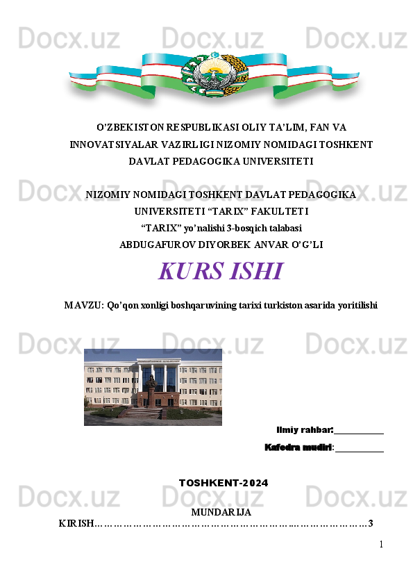 O’ZBEKISTON RESPUBLIKASI OLIY  TA’LIM, FAN VA
INNOVATSIYALAR   VAZIRLIGI  NIZOMIY NOMIDAGI TOSHKENT
DAVLAT PEDAGOGIKA UNIVERSITETI
NIZOMIY NOMIDAGI TOSHKENT DAVLAT PEDAGOGIKA
UNIVERSITETI “TARIX” FAKULTETI
“TARIX” yo’nalishi 3-bosqich talabasi
ABDUGAFUROV DIYORBEK ANVAR O’G’LI
KURS ISHI
MAVZU:   Qo’qon xonligi boshqaruvining tarixi turkiston asarida yoritilishi                                          
  Ilmiy rahbar:____________
                                                  Kafedra mudiri :__________ 
                                     TOSHKENT-2024
MUNDARIJA
KIRISH…………………………………………………….……………………3
1 