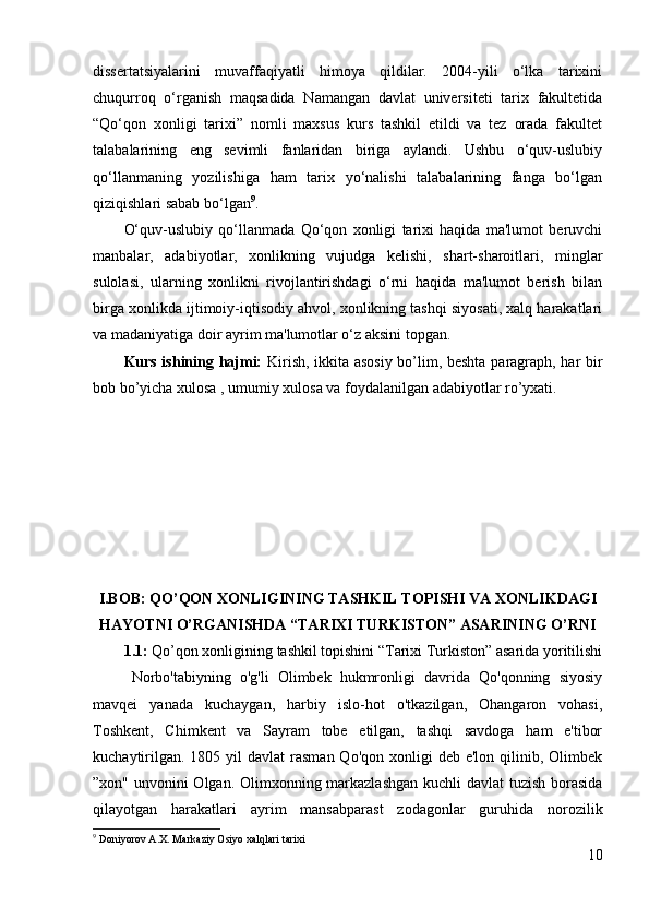 dissertatsiyalarini   muvaffaqiyatli   himoya   qildilar.   2004-yili   o‘lka   tarixini
chuqurroq   o‘rganish   maqsadida   Namangan   davlat   universiteti   tarix   fakultetida
“Qo‘qon   xonligi   tarixi”   nomli   maxsus   kurs   tashkil   etildi   va   tez   orada   fakultet
talabalarining   eng   sevimli   fanlaridan   biriga   aylandi.   Ushbu   o‘quv-uslubiy
qo‘llanmaning   yozilishiga   ham   tarix   yo‘nalishi   talabalarining   fanga   bo‘lgan
qiziqishlari sabab bo‘lgan 9
. 
O‘quv-uslubiy   qo‘llanmada   Qo‘qon   xonligi   tarixi   haqida   ma'lumot   beruvchi
manbalar,   adabiyotlar,   xonlikning   vujudga   kelishi,   shart-sharoitlari,   minglar
sulolasi,   ularning   xonlikni   rivojlantirishdagi   o‘rni   haqida   ma'lumot   berish   bilan
birga xonlikda ijtimoiy-iqtisodiy ahvol, xonlikning tashqi siyosati, xalq harakatlari
va madaniyatiga doir ayrim ma'lumotlar o‘z aksini topgan. 
Kurs ishining hajmi:   Kirish, ikkita asosiy bo’lim, beshta paragraph, har bir
bob bo’yicha xulosa , umumiy xulosa va foydalanilgan adabiyotlar ro’yxati.
I.BOB: QO’QON XONLIGINING TASHKIL TOPISHI VA XONLIKDAGI
HAYOTNI O’RGANISHDA “TARIXI TURKISTON” ASARINING O’RNI
1.1:  Qo’qon xonligining tashkil topishini “Tarixi Turkiston” asarida yoritilishi
Norbo'tabiyning   o'g'li   Olimbek   hukmronligi   davrida   Qo'qonning   siyosiy
mavqei   yanada   kuchaygan,   harbiy   islo-hot   o'tkazilgan,   Ohangaron   vohasi,
Toshkent,   Chimkent   va   Sayram   tobe   etilgan,   tashqi   savdoga   ham   e'tibor
kuchaytirilgan.  1805  yil   davlat   rasman  Qo'qon  xonligi  deb  e'lon  qilinib, Olimbek
”xon" unvonini Olgan. Olimxonning markazlashgan kuchli davlat tuzish borasida
qilayotgan   harakatlari   ayrim   mansabparast   zodagonlar   guruhida   norozilik
9
  D о niyor о v  А . Х . M а rk а ziy  О siyo  ха lql а ri t а ri х i
10 