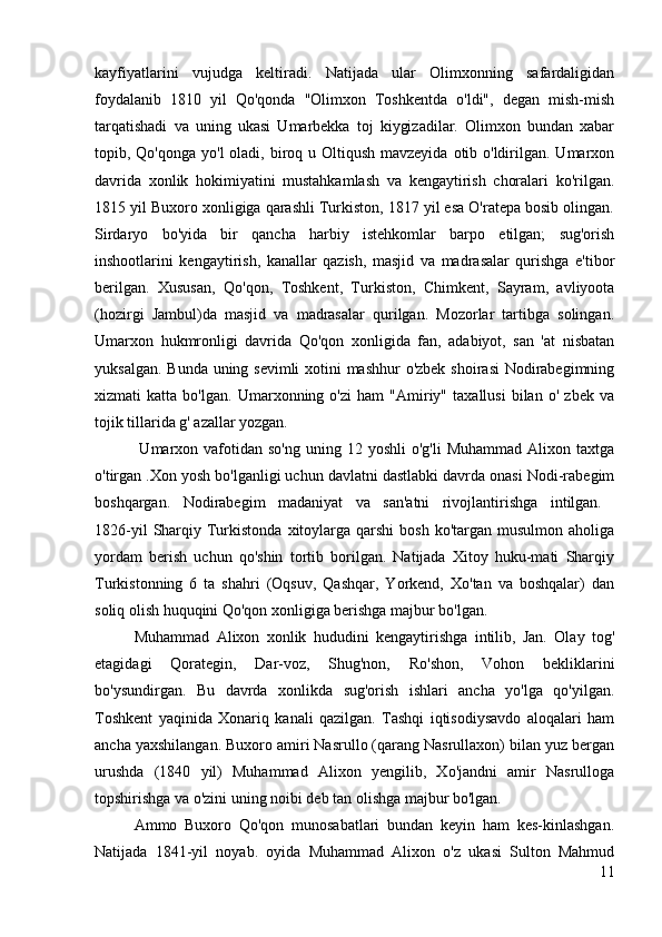 kayfiyatlarini   vujudga   keltiradi.   Natijada   ular   Olimxonning   safardaligidan
foydalanib   1810   yil   Qo'qonda   "Olimxon   Toshkentda   o'ldi",   degan   mish-mish
tarqatishadi   va   uning   ukasi   Umarbekka   toj   kiygizadilar.   Olimxon   bundan   xabar
topib, Qo'qonga yo'l  oladi, biroq u Oltiqush mavzeyida  otib o'ldirilgan. Umarxon
davrida   xonlik   hokimiyatini   mustahkamlash   va   kengaytirish   choralari   ko'rilgan.
1815 yil Buxoro xonligiga qarashli Turkiston, 1817 yil esa O'ratepa bosib olingan.
Sirdaryo   bo'yida   bir   qancha   harbiy   istehkomlar   barpo   etilgan;   sug'orish
inshootlarini   kengaytirish,   kanallar   qazish,   masjid   va   madrasalar   qurishga   e'tibor
berilgan.   Xususan,   Qo'qon,   Toshkent,   Turkiston,   Chimkent,   Sayram,   avliyoota
(hozirgi   Jambul)da   masjid   va   madrasalar   qurilgan.   Mozorlar   tartibga   solingan.
Umarxon   hukmronligi   davrida   Qo'qon   xonligida   fan,   adabiyot,   san   'at   nisbatan
yuksalgan. Bunda uning sevimli  xotini  mashhur  o'zbek shoirasi  Nodirabegimning
xizmati   katta   bo'lgan.   Umarxonning   o'zi   ham   "Amiriy"   taxallusi   bilan   o'   zbek   va
tojik tillarida g' azallar yozgan.
  Umarxon  vafotidan  so'ng  uning 12  yoshli   o'g'li   Muhammad  Alixon taxtga
o'tirgan .Xon yosh bo'lganligi uchun davlatni dastlabki davrda onasi Nodi-rabegim
boshqargan.   Nodirabegim   madaniyat   va   san'atni   rivojlantirishga   intilgan.  
1826-yil   Sharqiy  Turkistonda  xitoylarga  qarshi   bosh  ko'targan musulmon  aholiga
yordam   berish   uchun   qo'shin   tortib   borilgan.   Natijada   Xitoy   huku-mati   Sharqiy
Turkistonning   6   ta   shahri   (Oqsuv,   Qashqar,   Yorkend,   Xo'tan   va   boshqalar)   dan
soliq olish huquqini Qo'qon xonligiga berishga majbur bo'lgan. 
Muhammad   Alixon   xonlik   hududini   kengaytirishga   intilib,   Jan.   Olay   tog'
etagidagi   Qorategin,   Dar-voz,   Shug'non,   Ro'shon,   Vohon   bekliklarini
bo'ysundirgan.   Bu   davrda   xonlikda   sug'orish   ishlari   ancha   yo'lga   qo'yilgan.
Toshkent   yaqinida   Xonariq   kanali   qazilgan.   Tashqi   iqtisodiysavdo   aloqalari   ham
ancha yaxshilangan. Buxoro amiri Nasrullo (qarang Nasrullaxon) bilan yuz bergan
urushda   (1840   yil)   Muhammad   Alixon   yengilib,   Xo'jandni   amir   Nasrulloga
topshirishga va o'zini uning noibi deb tan olishga majbur bo'lgan. 
Ammo   Buxoro   Qo'qon   munosabatlari   bundan   keyin   ham   kes-kinlashgan.
Natijada   1841-yil   noyab.   oyida   Muhammad   Alixon   o'z   ukasi   Sulton   Mahmud
11 