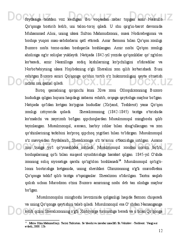 foydasiga   taxtdan   voz   kechgan.   Bu   voqeadan   xabar   topgan   amir   Nasrullo
Qo'qonga   bostirib   kelib,   uni   talon-toroj   qiladi.   U   shu   qirg'in-barot   davomida
Muhammad   Alini,   uning   ukasi   Sulton   Mahmudxonni,   onasi   Nodirabegimni   va
boshqa   yuqori   man-sabdorlarni   qatl   ettiradi.   Amir   farmoni   bilan   Qo'qon   xonligi
Buxoro   noibi   tomo-nidan   boshqarila   boshlangan.   Amir   noibi   Qo'qon   xonligi
aholisiga og'ir soliqlar yuklaydi. Natijada 1842-yil yozida qo'qonliklar qo' zg'olon
ko'taradi,   amir   Nasmlloga   sodiq   kishilarning   ko'pchiligini   o'ldiradilar   va
Norbo'tabiyning   ukasi   Hojibekning   o'gli   Sheralini   xon   qilib   ko'tarishadi.   Buni
eshitgan   Buxoro   amiri   Qo'qonga   qo'shin   tortib   o'z   hukmronligini   qayta   o'rnatish
uchun uni qamal qiladi.
Biroq   qamalning   qirqinchi   kuni   Xiva   xoni   Olloqulixonning   Buxoro
hududiga qilgan hujumi haqidagi xabarni eshitib, orqaga qaytishga majbur bo'lgan.
Natijada   qo'ldan   ketgan   ko'pgina   hududlar   (Xo'jand,   Toshkent)   yana   Qo'qon
xonligi   ixtiyorida   qoladi.     Sheralixonning   (1842-1845)   taxtga   o'tirishida
ko'makchi   va   xayrixoh   bo'lgan   qipchoqlardan   Musulmonqul   mingboshi   qilib
tayinlangan.   Musulmonqul,   asosan,   harbiy   ishlar   bilan   shug'ullangan   va   xon
qo'shinlarining   tarkibini   ko'proq   qipchoq   yigitlari   bilan   to'ldirgan.   Musulmonqul
o'z   mavqeidan   foydalanib,   Sheralixonga   o'z   ta'sirini   o'tkazishga   intilgan.   Ammo
xon   bunga   yo'l   qo'ymaslikka   intiladi.   Musulmonqul   xondan   norozi   bo'lib,
boshqalarning   qo'li   bilan   suiqasd   uyushtirishga   harakat   qilgan.   1845-yil   O'shda
xonning   soliq   siyosatiga   qarshi   qo'zg'olon   boshlanadi 10
.   Musulmonqul   qo'zg'o-
lonni   bostirishga   ketganida,   uning   sheriklari   Olimxonning   o'g'li   murodbekni
Qo'qonga   taklif   qilib   taxtga   o'tqazganlar.   Sheralixon   o'ldirilgan.   Taxtni   saqlab
qolish   uchun   Murodxon   o'zini   Buxoro   amirining   noibi   deb   tan   olishga   majbur
bo'lgan.
  Musulmonqulni  mingboshi  lavozimida  qolganligi  haqida  farmon  chiqaradi
va uning Qo'qonga qaytishini talab qiladi. Musulmonqul esa O' shdan Namanganga
kelib qizini Sheralixonning o'g'li Xudoyorga turmushga beradi va u bilan Qo'qonga
10
  . Mirza Olim Mahmud hoji. Tarixi Turkiston. So zboshi va izoxdar muallifi Sh.Vohidov. -Toshkent: Yangi asr ʻ
avlodi, 2008.  12b
12 