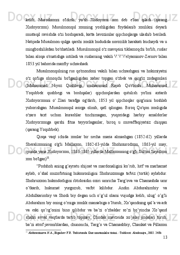 kelib,   Murodxonni   o'ldirib,   yo'sh   Xudoyorni   xon   deb   e'lon   qiladi   (qarang
Xudoyorxon).   Musulmonqul   xonning   yoshligidan   foydalanib   xonlikni   deyarli
mustaqil   ravishda   o'zi   boshqaradi,   katta   lavozimlar   qipchoqlarga  ulashib   beriladi.
Natijada Musulmon-qulga qarshi xonlik hududida norozilik harakati kuchaydi va u
mingboshilikdan bo'shatiladi. Musulmonqul o'z mavqeini tiklamoqchi bo'lib, ruslar
bilan aloqa o'rnatishga intiladi va ruslarning vakili V.V.Velyaminov-Zernov bilan
1853 yil bahorida maxfiy uchrashadi. 
Musulmonqulning   rus   qo'mondoni   vakili   bilan   uchrashgani   va   hokimiyatni
o'z   qo'liga   olmoqchi   bo'lganligidan   xabar   topgan   o'zbek   va   qirg'iz   zodagonlari
(Muhammad   Niyoz   Qushbegi,   muhammad   Rajab   Qo'rboshi,   Muhammad
Yoqubbek   qushbegi   va   boshqalar)   qipchoqlardan   qutulish   yo'lini   axtarib
Xudoyorxonni   o'   Zlari   tarafga   og'dirib,   1853   yil   qipchoqlar   qirg'inini   boshlab
yuborishgan.   Musulmonqul   asirga   olinib,   qatl   qilingan.   Biroq   Qo'qon   xonligida
o'zaro   taxt   uchun   kurashlar   tinchimagan,   yuqoridagi   harbiy   amaldorlar
Xudoyorxonga   qarshi   fitna   tayyorlaganlar,   biroq   u   muvaffaqiyatsiz   chiqqan
(qarang Yoqubbek). 
Qisqa   vaqt   ichida   xonlar   bir   necha   maria   almashgan   (1852-62)   yillarda
Sheralixonning   o'g'li   Mallaxon,   1862-63-yilda   Shohmurodxon,   1863-yil   may,
iyunda yana Xudoyorxon, 1863-1865 yillarda Mallaxonning o'g'li Sulton Sayidxon
xon bo'lgan) 11
. 
“Podshoh aning g ayratu shijoat va mardonaligini ko rub, lutf va marhamatʼ ʼ
aylab,   o shal   muzofotning   hukmronligini   Shohruxxonga   tafviz   (tortik)   aylabdur.	
ʼ
Shohruxxon hukmdorligini ibtidosidin oxiri umricha Targ ova va Chamashda umr	
ʼ
o tkarib,   hukumat   yurguzub,   vafot   kilibdur.   Аndin   Аbdurahimbiy   va	
ʼ
Аbdulkarimbiy   va   Shodi   biy   degan   uch   o g ul   olami   vujudga   kelib,   ulug   o g li	
ʼ ʼ ʼ ʼ ʼ
Аbdurahim biy oning o rniga xonlik mansabiga o lturub, Xo qandning qal a va ark	
ʼ ʼ ʼ ʼ
va   eski   qo rg onini   bino   qilibdur   va   ba zi   o zbaklar   so zi   bo yincha   Xo qand	
ʼ ʼ ʼ ʼ ʼ ʼ ʼ
shahri   avval   vaqtlarda   tartib   topmay,   Chodak   mavzeida   xo jalar   jmoalari   turub,	
ʼ
ba zi atrof javoniblardan, chunonchi, Targ o va Chamashbiy, Chankat va Pillaxon	
ʼ ʼ
11
  Abduraximova N.A., Ergashev F.R. Turkistonda Chor mustamlaka tizimi. -Toshkent: Akademiya, 2002.  240b
13 