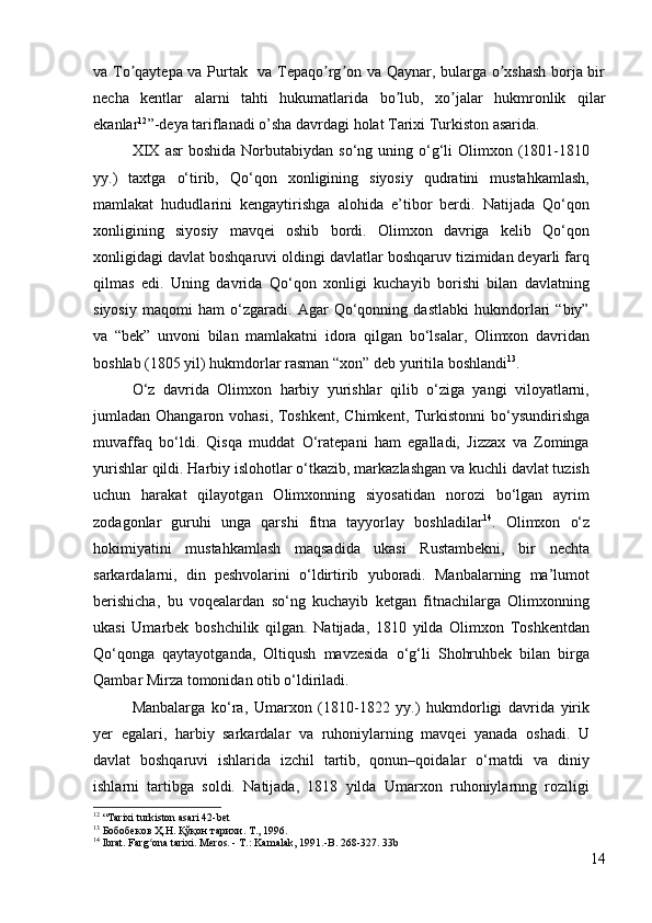 va To qaytepa va Purtak   va Tepaqo rg on va Qaynar, bularga o xshash  borja birʼ ʼ ʼ ʼ
necha   kentlar   alarni   tahti   hukumatlarida   bo lub,   xo jalar   hukmronlik   qilar	
ʼ ʼ
ekanlar 12
”-deya tariflanadi o’sha davrdagi holat Tarixi Turkiston asarida. 
XIX   asr   boshida   Norbutabiydan  so‘ng  uning o‘g‘li   Olimxon  (1801-1810
yy.)   taxtga   o‘tirib,   Qo‘qon   xonligining   siyosiy   qudratini   mustahkamlash,
mamlakat   hududlarini   kengaytirishga   alohida   e’tibor   berdi.   Natijada   Qo‘qon
xonligining   siyosiy   mavqei   oshib   bordi.   Olimxon   davriga   kelib   Qo‘qon
xonligidagi davlat boshqaruvi oldingi davlatlar boshqaruv tizimidan deyarli farq
qilmas   edi.   Uning   davrida   Qo‘qon   xonligi   kuchayib   borishi   bilan   davlatning
siyosiy   maqomi   ham   o‘zgaradi.   Agar   Qo‘qonning   dastlabki   hukmdorlari   “biy”
va   “bek”   unvoni   bilan   mamlakatni   idora   qilgan   bo‘lsalar,   Olimxon   davridan
boshlab (1805 yil) hukmdorlar rasman “xon” deb yuritila boshlandi 13
. 
O‘z   davrida   Olimxon   harbiy   yurishlar   qilib   o‘ziga   yangi   viloyatlarni,
jumladan Ohangaron vohasi, Toshkent,  Chimkent, Turkistonni  bo‘ysundirishga
muvaffaq   bo‘ldi.   Qisqa   muddat   O‘ratepani   ham   egalladi,   Jizzax   va   Zominga
yurishlar qildi. Harbiy islohotlar o‘tkazib, markazlashgan va kuchli davlat tuzish
uchun   harakat   qilayotgan   Olimxonning   siyosatidan   norozi   bo‘lgan   ayrim
zodagonlar   guruhi   unga   qarshi   fitna   tayyorlay   boshladilar 14
.   Olimxon   o‘z
hokimiyatini   mustahkamlash   maqsadida   ukasi   Rustambekni,   bir   nechta
sarkardalarni,   din   peshvolarini   o‘ldirtirib   yuboradi.   Manbalarning   ma’lumot
berishicha,   bu   voqealardan   so‘ng   kuchayib   ketgan   fitnachilarga   Olimxonning
ukasi   Umarbek   boshchilik   qilgan.   Natijada,   1810   yilda   Olimxon   Toshkentdan
Qo‘qonga   qaytayotganda,   Oltiqush   mavzesida   o‘g‘li   Shohruhbek   bilan   birga
Qambar Mirza tomonidan otib o‘ldiriladi. 
Manbalarga   ko‘ra,   Umarxon   (1810-1822   yy.)   hukmdorligi   davrida   yirik
yer   egalari,   harbiy   sarkardalar   va   ruhoniylarning   mavqei   yanada   oshadi.   U
davlat   boshqaruvi   ishlarida   izchil   tartib,   qonun–qoidalar   o‘rnatdi   va   diniy
ishlarni   tartibga   soldi.   Natijada,   1818   yilda   Umarxon   ruhoniylarnng   roziligi
12
  “Tarixi turkiston asari 42-bet
13
  Бобобеков   Ҳ . Н .  Қўқон   тарихи .  Т., 1996.
14
  Ibrat. Farg ona tarixi. Meros. - T.: Kamalak, 1991.-B. 	
ʻ 268-327. 33b
14 