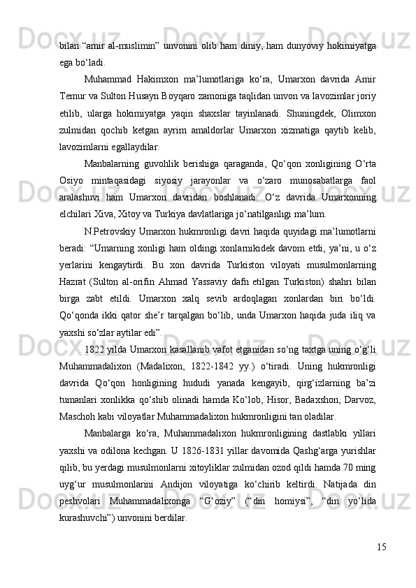 bilan “amir   al-muslimin”  unvonini  olib  ham  diniy,  ham  dunyoviy  hokimiyatga
ega bo‘ladi. 
Muhammad   Hakimxon   ma’lumotlariga   ko‘ra,   Umarxon   davrida   Amir
Temur va Sulton Husayn Boyqaro zamoniga taqlidan unvon va lavozimlar joriy
etilib,   ularga   hokimiyatga   yaqin   shaxslar   tayinlanadi.   Shuningdek,   Olimxon
zulmidan   qochib   ketgan   ayrim   amaldorlar   Umarxon   xizmatiga   qaytib   kelib,
lavozimlarni egallaydilar. 
Manbalarning   guvohlik   berishiga   qaraganda,   Qo‘qon   xonligining   O‘rta
Osiyo   mintaqasidagi   siyosiy   jarayonlar   va   o‘zaro   munosabatlarga   faol
aralashuvi   ham   Umarxon   davridan   boshlanadi.   O‘z   davrida   Umarxonning
elchilari Xiva, Xitoy va Turkiya davlatlariga jo‘natilganligi ma’lum. 
N.Petrovskiy Umarxon hukmronligi davri haqida quyidagi ma’lumotlarni
beradi:   “Umarning  xonligi   ham   oldingi   xonlarnikidek   davom   etdi,   ya’ni,   u  o‘z
yerlarini   kengaytirdi.   Bu   xon   davrida   Turkiston   viloyati   musulmonlarning
Hazrat   (Sulton   al-orifin   Ahmad   Yassaviy   dafn   etilgan   Turkiston)   shahri   bilan
birga   zabt   etildi.   Umarxon   xalq   sevib   ardoqlagan   xonlardan   biri   bo‘ldi.
Qo‘qonda   ikki   qator   she’r   tarqalgan   bo‘lib,   unda   Umarxon   haqida   juda   iliq   va
yaxshi so‘zlar aytilar edi”. 
1822 yilda Umarxon kasallanib vafot etganidan so‘ng taxtga uning o‘g‘li
Muhammadalixon   (Madalixon,   1822-1842   yy.)   o‘tiradi.   Uning   hukmronligi
davrida   Qo‘qon   honligining   hududi   yanada   kengayib,   qirg‘izlarning   ba’zi
tumanlari   xonlikka   qo‘shib   olinadi   hamda   Ko‘lob,   Hisor,   Badaxshon,   Darvoz,
Maschoh kabi viloyatlar Muhammadalixon hukmronligini tan oladilar. 
Manbalarga   ko‘ra,   Muhammadalixon   hukmronligining   dastlabki   yillari
yaxshi va odilona kechgan. U 1826-1831 yillar davomida Qashg‘arga yurishlar
qilib, bu yerdagi musulmonlarni xitoyliklar zulmidan ozod qildi hamda 70 ming
uyg‘ur   musulmonlarini   Andijon   viloyatiga   ko‘chirib   keltirdi.   Natijada   din
peshvolari   Muhammadalixonga   “G‘oziy”   (“din   homiysi”,   “din   yo‘lida
kurashuvchi”) unvonini berdilar. 
15 