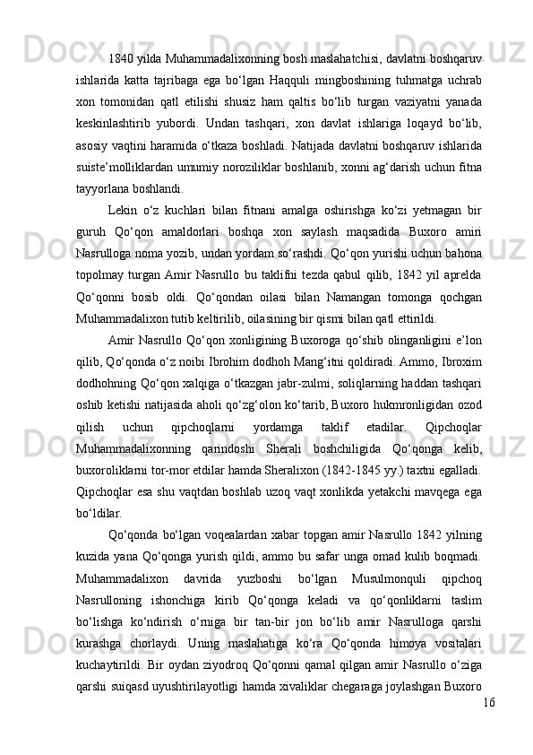 1840 yilda Muhammadalixonning bosh maslahatchisi, davlatni boshqaruv
ishlarida   katta   tajribaga   ega   bo‘lgan   Haqquli   mingboshining   tuhmatga   uchrab
xon   tomonidan   qatl   etilishi   shusiz   ham   qaltis   bo‘lib   turgan   vaziyatni   yanada
keskinlashtirib   yubordi.   Undan   tashqari,   xon   davlat   ishlariga   loqayd   bo‘lib,
asosiy vaqtini haramida o‘tkaza boshladi. Natijada davlatni boshqaruv ishlarida
suiste’molliklardan umumiy noroziliklar boshlanib, xonni ag‘darish uchun fitna
tayyorlana boshlandi. 
Lekin   o‘z   kuchlari   bilan   fitnani   amalga   oshirishga   ko‘zi   yetmagan   bir
guruh   Qo‘qon   amaldorlari   boshqa   xon   saylash   maqsadida   Buxoro   amiri
Nasrulloga noma yozib, undan yordam so‘rashdi. Qo‘qon yurishi uchun bahona
topolmay   turgan   Amir   Nasrullo   bu   taklifni   tezda   qabul   qilib,   1842   yil   aprelda
Qo‘qonni   bosib   oldi.   Qo‘qondan   oilasi   bilan   Namangan   tomonga   qochgan
Muhammadalixon tutib keltirilib, oilasining bir qismi bilan qatl ettirildi. 
Amir  Nasrullo  Qo‘qon  xonligining  Buxoroga  qo‘shib  olinganligini   e’lon
qilib, Qo‘qonda o‘z noibi Ibrohim dodhoh Mang‘itni qoldiradi. Ammo, Ibroxim
dodhohning Qo‘qon xalqiga o‘tkazgan jabr-zulmi, soliqlarning haddan tashqari
oshib ketishi natijasida aholi qo‘zg‘olon ko‘tarib, Buxoro hukmronligidan ozod
qilish   uchun   qipchoqlarni   yordamga   taklif   etadilar.   Qipchoqlar
Muhammadalixonning   qarindoshi   Sherali   boshchiligida   Qo‘qonga   kelib,
buxoroliklarni tor-mor etdilar hamda Sheralixon (1842-1845 yy.) taxtni egalladi.
Qipchoqlar esa shu vaqtdan boshlab uzoq vaqt xonlikda yetakchi mavqega ega
bo‘ldilar. 
Qo‘qonda   bo‘lgan  voqealardan  xabar  topgan  amir  Nasrullo  1842  yilning
kuzida yana Qo‘qonga yurish qildi, ammo bu safar  unga omad kulib boqmadi.
Muhammadalixon   davrida   yuzboshi   bo‘lgan   Musulmonquli   qipchoq
Nasrulloning   ishonchiga   kirib   Qo‘qonga   keladi   va   qo‘qonliklarni   taslim
bo‘lishga   ko‘ndirish   o‘rniga   bir   tan-bir   jon   bo‘lib   amir   Nasrulloga   qarshi
kurashga   chorlaydi.   Uning   maslahatiga   ko‘ra   Qo‘qonda   himoya   vositalari
kuchaytirildi.  Bir  oydan  ziyodroq Qo‘qonni  qamal   qilgan amir  Nasrullo  o‘ziga
qarshi suiqasd uyushtirilayotligi hamda xivaliklar chegaraga joylashgan Buxoro
16 