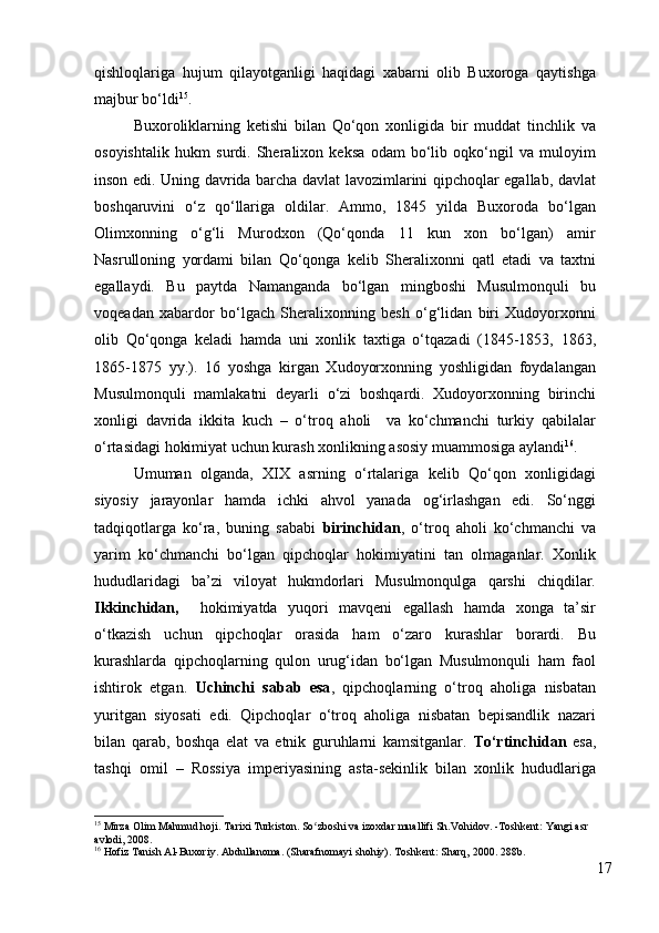 qishloqlariga   hujum   qilayotganligi   haqidagi   xabarni   olib   Buxoroga   qaytishga
majbur bo‘ldi 15
. 
Buxoroliklarning   ketishi   bilan   Qo‘qon   xonligida   bir   muddat   tinchlik   va
osoyishtalik   hukm   surdi.   Sheralixon   keksa   odam   bo‘lib   oqko‘ngil   va   muloyim
inson edi. Uning davrida barcha davlat lavozimlarini qipchoqlar egallab, davlat
boshqaruvini   o‘z   qo‘llariga   oldilar.   Ammo,   1845   yilda   Buxoroda   bo‘lgan
Olimxonning   o‘g‘li   Murodxon   (Qo‘qonda   11   kun   xon   bo‘lgan)   amir
Nasrulloning   yordami   bilan   Qo‘qonga   kelib   Sheralixonni   qatl   etadi   va   taxtni
egallaydi.   Bu   paytda   Namanganda   bo‘lgan   mingboshi   Musulmonquli   bu
voqeadan   xabardor   bo‘lgach   Sheralixonning   besh   o‘g‘lidan   biri   Xudoyorxonni
olib   Qo‘qonga   keladi   hamda   uni   xonlik   taxtiga   o‘tqazadi   (1845-1853,   1863,
1865-1875   yy.).   16   yoshga   kirgan   Xudoyorxonning   yoshligidan   foydalangan
Musulmonquli   mamlakatni   deyarli   o‘zi   boshqardi.   Xudoyorxonning   birinchi
xonligi   davrida   ikkita   kuch   –   o‘troq   aholi     va   ko‘chmanchi   turkiy   qabilalar
o‘rtasidagi hokimiyat uchun kurash xonlikning asosiy muammosiga aylandi 16
.  
Umuman   olganda,   XIX   asrning   o‘rtalariga   kelib   Qo‘qon   xonligidagi
siyosiy   jarayonlar   hamda   ichki   ahvol   yanada   og‘irlashgan   edi.   So‘nggi
tadqiqotlarga   ko‘ra,   buning   sababi   birinchidan ,   o‘troq   aholi   ko‘chmanchi   va
yarim   ko‘chmanchi   bo‘lgan   qipchoqlar   hokimiyatini   tan   olmaganlar.   Xonlik
hududlaridagi   ba’zi   viloyat   hukmdorlari   Musulmonqulga   qarshi   chiqdilar.
Ikkinchidan,     hokimiyatda   yuqori   mavqeni   egallash   hamda   xonga   ta’sir
o‘tkazish   uchun   qipchoqlar   orasida   ham   o‘zaro   kurashlar   borardi.   Bu
kurashlarda   qipchoqlarning   qulon   urug‘idan   bo‘lgan   Musulmonquli   ham   faol
ishtirok   etgan.   Uchinchi   sabab   esa ,   qipchoqlarning   o‘troq   aholiga   nisbatan
yuritgan   siyosati   edi.   Qipchoqlar   o‘troq   aholiga   nisbatan   bepisandlik   nazari
bilan   qarab,   boshqa   elat   va   etnik   guruhlarni   kamsitganlar.   To‘rtinchidan   esa,
tashqi   omil   –   Rossiya   imperiyasining   asta-sekinlik   bilan   xonlik   hududlariga
15
  Mirza Olim Mahmud hoji. Tarixi Turkiston. So zboshi va izoxdar muallifi Sh.Vohidov. -Toshkent: Yangi asr ʻ
avlodi, 2008. 
16
  Hofiz Tanish Al-Buxoriy. Abdullanoma. (Sharafnomayi shohiy). Toshkent: Sharq, 2000. 288b.
17 