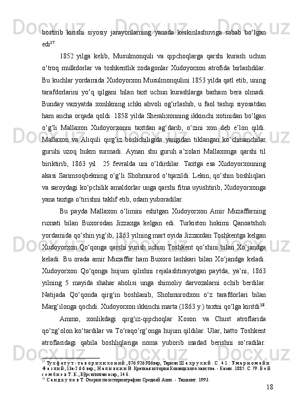 bostirib   kirishi   siyosiy   jarayonlarning   yanada   keskinlashuviga   sabab   bo‘lgan
edi 17
.  
1852   yilga   kelib,   Musulmonquli   va   qipchoqlarga   qarshi   kurash   uchun
o‘troq   mulkdorlar   va   toshkentlik   zodagonlar   Xudoyorxon   atrofida   birlashdilar.
Bu kuchlar yordamida Xudoyorxon Musulmonqulini 1853 yilda qatl etib, uning
tarafdorlarini   yo‘q   qilgani   bilan   taxt   uchun   kurashlarga   barham   bera   olmadi.
Bunday   vaziyatda   xonlikning   ichki   ahvoli   og‘irlashib,   u   faol   tashqi   siyosatdan
ham ancha orqada qoldi. 1858 yilda Sheralixonning ikkinchi xotinidan bo‘lgan
o‘g‘li   Mallaxon   Xudoyorxonni   taxtdan   ag‘darib,   o‘zini   xon   deb   e’lon   qildi.
Mallaxon   va   Aliquli   qirg‘iz   boshchiligida   yangidan   tiklangan   ko‘chmanchilar
guruhi   uzoq   hukm   surmadi.   Aynan   shu   guruh   a’zolari   Mallaxonga   qarshi   til
biriktirib,   1863   yil     25   fevralda   uni   o‘ldirdilar.   Taxtga   esa   Xudoyorxonning
akasi  Sarimsoqbekning   o‘g‘li  Shohmurod  o‘tqazildi.  Lekin, qo‘shin  boshliqlari
va saroydagi ko‘pchilik amaldorlar unga qarshi fitna uyushtirib, Xudoyorxonga
yana taxtga o‘tirishni taklif etib, odam yuboradilar. 
Bu   payda   Mallaxon   o‘limini   eshitgan   Xudoyorxon   Amir   Muzaffarning
ruxsati   bilan   Buxorodan   Jizzaxga   kelgan   edi.   Turkiston   hokimi   Qanoatshoh
yordamida qo‘shin yig‘ib, 1863 yilning mart oyida Jizzaxdan Toshkentga kelgan
Xudoyorxon Qo‘qonga qarshi yurish uchun Toshkent qo‘shini  bilan Xo‘jandga
keladi.   Bu   orada   amir   Muzaffar   ham   Buxoro   lashkari   bilan   Xo‘jandga   keladi.
Xudoyorxon   Qo‘qonga   hujum   qilishni   rejalashtirayotgan   paytda,   ya’ni,   1863
yilning   5   mayida   shahar   aholisi   unga   shimoliy   darvozalarni   ochib   berdilar.
Natijada   Qo‘qonda   qirg‘in   boshlanib,   Shohmurodxon   o‘z   tarafdorlari   bilan
Marg‘ilonga qochdi. Xudoyorxon ikkinchi marta (1863 y.) taxtni qo‘lga kiritdi 18
.
Ammo,   xonlikdagi   qirg‘iz-qipchoqlar   Koson   va   Chust   atroflarida
qo‘zg‘olon ko‘tardilar va To‘raqo‘rg‘onga hujum qildilar. Ular, hatto Toshkent
atroflaridagi   qabila   boshliqlariga   noma   yuborib   madad   berishni   so‘radilar.
17
  T у х ф а т у т - т а в о р и х и х о н и й , 876.926.986вар; Тарихи Ш а х р у х и й . С . 4 1 : У м а р н о м а й и 
Ф а з л и й, 13а-2 6 6 вар.; Н а л и в к и н В. Краткая история Кокандского ханства. - Казан. 1885. С. 79. Б е й 
с е м б и е в Т. К., Кўрсатилган асар, 14 б.
18
 С а и д к у л о в Т. Очерки по историографии Средней Азии. - Ташкент. 1993.
18 