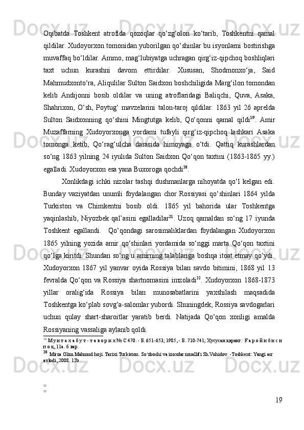 Oqibatda   Toshkent   atrofida   qozoqlar   qo‘zg‘olon   ko‘tarib,   Toshkentni   qamal
qildilar. Xudoyorxon tomonidan yuborilgan qo‘shinlar bu isyonlarni bostirishga
muvaffaq bo‘ldilar. Ammo, mag‘lubiyatga uchragan qirg‘iz-qipchoq boshliqlari
taxt   uchun   kurashni   davom   ettirdilar.   Xususan,   Shodmonxo‘ja,   Said
Mahmudxonto‘ra, Aliqulilar Sulton Saidxon boshchiligida Marg‘ilon tomondan
kelib   Andijonni   bosib   oldilar   va   uning   atroflaridagi   Baliqchi,   Quva,   Asaka,
Shahrixon,   O‘sh,   Poytug‘   mavzelarini   talon-taroj   qildilar.   1863   yil   26   aprelda
Sulton   Saidxonning   qo‘shini   Mingtutga   kelib,   Qo‘qonni   qamal   qildi 19
.   Amir
Muzaffarning   Xudoyorxonga   yordami   tufayli   qirg‘iz-qipchoq   lashkari   Asaka
tomonga   ketib,   Qo‘rag‘ulcha   darasida   himoyaga   o‘tdi.   Qattiq   kurashlardan
so‘ng   1863   yilning   24   iyulida   Sulton   Saidxon   Qo‘qon   taxtini   (1863-1865   yy.)
egalladi. Xudoyorxon esa yana Buxoroga qochdi 20
. 
Xonlikdagi   ichki   nizolar   tashqi  dushmanlarga  nihoyatda   qo‘l  kelgan  edi.
Bunday   vaziyatdan   unumli   foydalangan   chor   Rossiyasi   qo‘shinlari   1864   yilda
Turkiston   va   Chimkentni   bosib   oldi.   1865   yil   bahorida   ular   Toshkentga
yaqinlashib,   Niyozbek   qal’asini   egalladilar 21
.   Uzoq   qamaldan   so‘ng   17   iyunda
Toshkent   egallandi.     Qo‘qondagi   sarosimaliklardan   foydalangan   Xudoyorxon
1865   yilning   yozida   amir   qo‘shinlari   yordamida   so‘nggi   marta   Qo‘qon   taxtini
qo‘lga kiritdi. Shundan so‘ng u amirning talablariga boshqa itoat etmay qo‘ydi.
Xudoyorxon   1867   yil   yanvar   oyida   Rossiya   bilan   savdo   bitimini,   1868   yil   13
fevralda   Qo‘qon   va   Rossiya   shartnomasini   imzoladi 22
.   Xudoyorxon   1868-1873
yillar   oralig‘ida   Rossiya   bilan   munosabatlarini   yaxshilash   maqsadida
Toshkentga ko‘plab sovg‘a-salomlar yubordi. Shuningdek, Rossiya savdogarlari
uchun   qulay   shart-sharoitlar   yaratib   berdi.   Natijada   Qo‘qon   xonligi   amalda
Rossiyaning vassaliga aylanib qoldi. 
19
 М у н т а х а б у т - т а в о р и х № С 470. - Б. 651-653; 1985, - Б. 710-741; Хусусан қаранг:  F  а р о й и б и с и
п о ҳ, 11а. б вар.
20
  Mirza Olim Mahmud hoji. Tarixi Turkiston. So zboshi va izoxdar muallifi Sh.Vohidov. -Toshkent: Yangi asr ʻ
avlodi, 2008.  12b 
21
22
19 