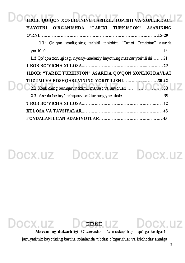 I.BOB:   QO’QON   XONLIGINING   TASHKIL   TOPISHI   VA   XONLIKDAGI
HAYOTNI   O’RGANISHDA   “TARIXI   TURKISTON”   ASARINING
O’RNI……………………………………………………………………….15-29
        1.1:   Qo’qon   xonligining   tashkil   topishini   “Tarixi   Turkiston”   asarida
yoritilishi……………………………………………………………….…….15
    1.2: Qo’qon xonligidagi siyosiy-madaniy hayotning mazkur yoritilishi……..21
1-BOB   BO’YICHA XULOSA……………………………………...…………29
II.BOB: “TARIXI TURKISTON” ASARIDA QO’QON XONLIGI DAVLAT
TUZUMI VA BOSHQARUVINING YORITILISHI…………...……….30-42
    2.1: Xonlikning boshqaruv tizimi, mansab va unvonlari  ………………….…30
    2 . 2:  Asarda harbiy boshqaruv usullarining yoritilishi……………….…….…39
2 - BOB BO’YICHA XULOSA………………………………………….……..42
XULOSA VA TAVSIYALAR……………………………………….………..43
FOYDALANILGAN ADABIYOTLAR…………………………….………..45
 
                                        
                                                    
                                                       KIRISH
Mavzuning   dolzarbligi.   O zbekiston   o z   mustaqilligini   qo lga   kiritgach,ʻ ʻ ʻ
jamiyatimiz hayotining barcha sohalarida tubdan o zgarishlar va islohotlar amalga	
ʻ
2 