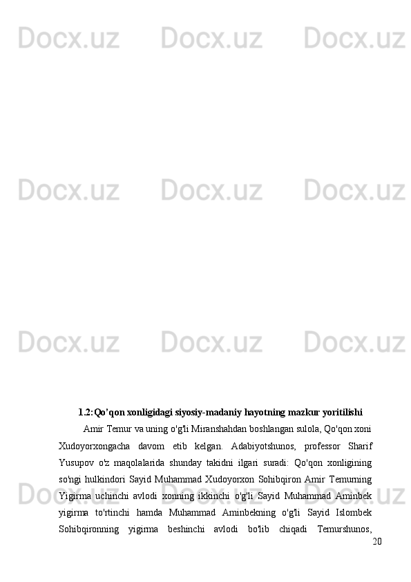 1.2:Qo’qon xonligidagi siyosiy-madaniy hayotning mazkur yoritilishi
Amir Temur va uning o'g'li Miranshahdan boshlangan sulola, Qo'qon xoni
Xudoyorxongacha   davom   etib   kelgan.   Adabiyotshunos,   professor   Sharif
Yusupov   o'z   maqolalarida   shunday   takidni   ilgari   suradi:   Qo'qon   xonligining
so'ngi   hulkindori   Sayid   Muhammad   Xudoyorxon   Sohibqiron   Amir   Temurning
Yigirma   uchinchi   avlodi   xonning   ikkinchi   o'g'li   Sayid   Muhammad   Aminbek
yigirma   to'rtinchi   hamda   Muhammad   Aminbekning   o'g'li   Sayid   Islombek
Sohibqironning   yigirma   beshinchi   avlodi   bo'lib   chiqadi   Temurshunos,
20 