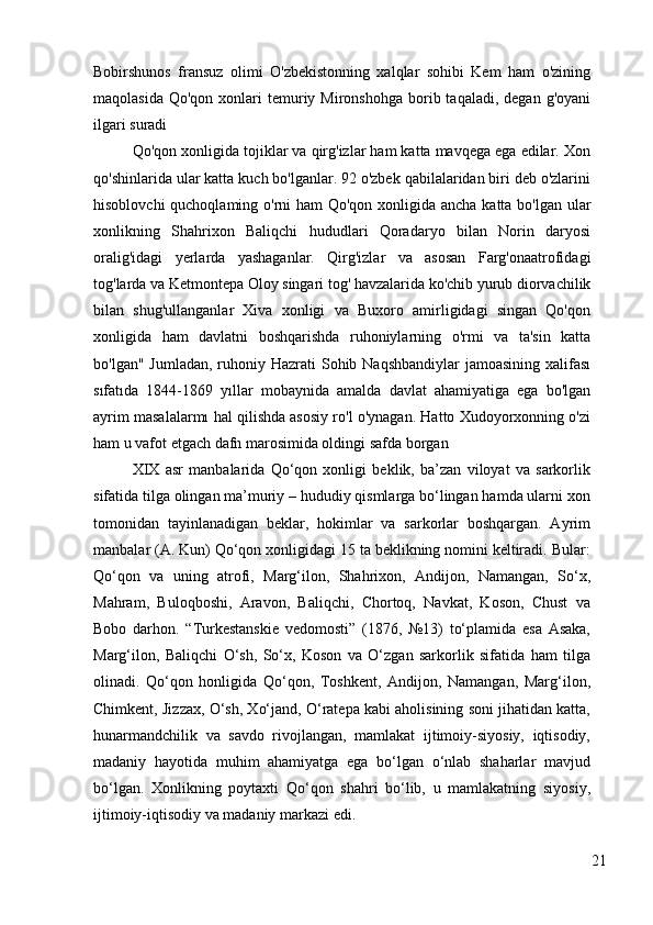 Bobirshunos   fransuz   olimi   O'zbekistonning   xalqlar   sohibi   Kem   ham   o'zining
maqolasida  Qo'qon  xonlari   temuriy  Mironshohga  borib taqaladi,  degan  g'oyani
ilgari suradi
Qo'qon xonligida tojiklar va qirg'izlar ham katta mavqega ega edilar. Xon
qo'shinlarida ular katta kuch bo'lganlar. 92 o'zbek qabilalaridan biri deb o'zlarini
hisoblovchi  quchoqlaming o'rni  ham  Qo'qon xonligida ancha katta bo'lgan ular
xonlikning   Shahrixon   Baliqchi   hududlari   Qoradaryo   bilan   Norin   daryosi
oralig'idagi   yerlarda   yashaganlar.   Qirg'izlar   va   asosan   Farg'onaatrofidagi
tog'larda va Ketmontepa Oloy singari tog' havzalarida ko'chib yurub diorvachilik
bilan   shug'ullanganlar   Xiva   xonligi   va   Buxoro   amirligidagi   singan   Qo'qon
xonligida   ham   davlatni   boshqarishda   ruhoniylarning   o'rmi   va   ta'sin   katta
bo'lgan" Jumladan,  ruhoniy Hazrati  Sohib Naqshbandiylar  jamoasining xalifası
sıfatıda   1844-1869   yıllar   mobaynida   amalda   davlat   ahamiyatiga   ega   bo'lgan
ayrim masalalarmı hal qilishda asosiy ro'l o'ynagan. Hatto Xudoyorxonning o'zi
ham u vafot etgach dafn marosimida oldingi safda borgan
XIX   asr   manbalarida   Qo‘qon   xonligi   beklik,   ba’zan   viloyat   va   sarkorlik
sifatida tilga olingan ma’muriy – hududiy qismlarga bo‘lingan hamda ularni xon
tomonidan   tayinlanadigan   beklar,   hokimlar   va   sarkorlar   boshqargan.   Ayrim
manbalar (A. Kun) Qo‘qon xonligidagi 15 ta beklikning nomini keltiradi. Bular:
Qo‘qon   va   uning   atrofi,   Marg‘ilon,   Shahrixon,   Andijon,   Namangan,   So‘x,
Mahram,   Buloqboshi,   Aravon,   Baliqchi,   Chortoq,   Navkat,   Koson,   Chust   va
Bobo   darhon.   “Turkestanskie   vedomosti”   (1876,   №13)   to‘plamida   esa   Asaka,
Marg‘ilon,   Baliqchi   O‘sh,   So‘x,   Koson   va   O‘zgan   sarkorlik   sifatida   ham   tilga
olinadi.   Qo‘qon   honligida   Qo‘qon,   Toshkent,   Andijon,   Namangan,   Marg‘ilon,
Chimkent, Jizzax, O‘sh, Xo‘jand, O‘ratepa kabi aholisining soni jihatidan katta,
hunarmandchilik   va   savdo   rivojlangan,   mamlakat   ijtimoiy-siyosiy,   iqtisodiy,
madaniy   hayotida   muhim   ahamiyatga   ega   bo‘lgan   o‘nlab   shaharlar   mavjud
bo‘lgan.   Xonlikning   poytaxti   Qo‘qon   shahri   bo‘lib,   u   mamlakatning   siyosiy,
ijtimoiy-iqtisodiy va madaniy markazi edi.  
21 