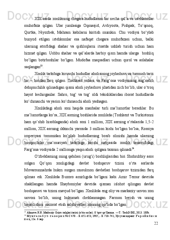 XIX asrda xonlikning chegara hududlarini bir necha qal’a va istehkomlar
muhofaza   qilgan.   Ular   jumlasiga   Oqmasjid,   Avliyoota,   Pishpak,   To‘qmoq,
Qurtka,   Niyozbek,   Mahram   kabilarni   kiritish   mumkin.   Chu   vodiysi   bo‘ylab
bunyod   etilgan   istehkomlar   esa   nafaqat   chegara   muhofazasi   uchun,   balki
ularning   atrofidagi   shahar   va   qishloqlarni   itoatda   ushlab   turish   uchun   ham
hizmat   qilgan.   Ushbu   shahar   va   qal’alarda   harbiy   qism   hamda   ularga     boshliq
bo‘lgan   botirboshilar   bo‘lgan.   Mudofaa   maqsadlari   uchun   qurol   va   aslahalar
saqlangan 23
. 
Xonlik tarkibiga kiruvchi hududlar aholisining joylashuvi va turmush tarzi
bir   –   biridan   farq   qilgan.   Toshkent   vohasi   va   Farg‘ona   vodiysining   sug‘orilib
dehqonchilik qilinadigan qismi aholi joylashuvi jihatidan zich bo‘lib, ular o‘troq
hayot   kechirganlar.   Sahro,   tog‘   va   tog‘   oldi   tekisliklaridan   iborat   hududlarda
ko‘chmanchi va yarim ko‘chmanchi aholi yashagan. 
Xonlikdagi   aholi   soni   haqida   manbalar   turli   ma’lumotlar   beradilar.   Bu
ma’lumotlarga ko‘ra, XIX asrning boshlarida xonlikda (Toshkent va Turkistonni
ham   qo‘shib   hisoblaganda)   aholi   soni   1   million,   XIX   asrning   o‘rtalarida   1,5-2
million,   XIX   asrning   ikkinchi   yarmida   3   million   kishi   bo‘lgan   bo‘lsa,   Rossiya
imperiyasi   tomonidan   ko‘plab   hududlarning   bosib   olinishi   hamda   ularning
bosqinchilar   ma’muriyati   tarkibiga   kirishi   natijasida   xonlik   tasarrufidagi
Farg‘ona vodiysida 2 millionga yaqin aholi qolgani taxmin qilinadi 24
. 
O‘zbeklarning ming qabilasi (urug‘i) boshliqlaridan biri Shohruhbiy asos
solgan   Qo‘qon   xonligidagi   davlat   boshqaruv   tizimi   o‘rta   asrlarda
Movarounnahrda   hukm   surgan   musulmon   davlatlari   boshqaruv   tizimidan   farq
qilmas   edi.   Xonlikda   Buxoro   amirligida   bo‘lgani   kabi   Amir   Temur   davrida
shakllangan   hamda   Shayboniylar   davrida   qisman   islohot   qilingan   davlat
boshqaruvi va tizimi mavjud bo‘lgan. Xonlikda eng oliy va markaziy unvon xon
unvoni   bo‘lib,   uning   hukumati   cheklanmagan.   Farmon   berish   va   uning
bajarilishini  nazorat etish salohiyatlari xonning qo‘lida bo‘lgan. 
23
  Alimova R.R. Markaziy Osiyo xalqlari tarixi (o‘rta asrlar). 0 ‘quv qo‘llanma. —T.: ToshDSHI, 2013.  180b.
24
 М у н т а х а б у т - т а в о р и х № С 470. - Б. 651-653; 1985, - Б. 710-741; Хусусан қаранг: Ғ а р о й и б и с и 
п о ҳ, 11а. б вар.
22 