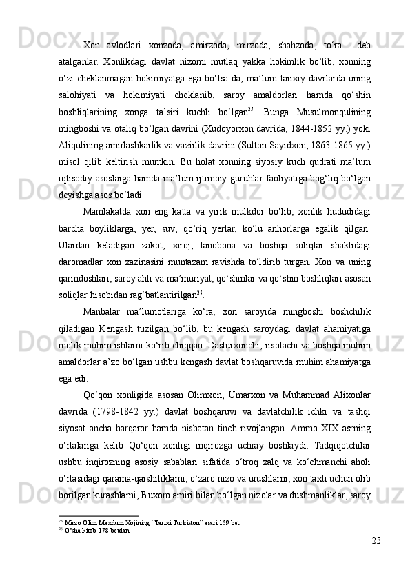 Xon   avlodlari   xonzoda,   amirzoda,   mirzoda,   shahzoda,   to‘ra     deb
atalganlar.   Xonlikdagi   davlat   nizomi   mutlaq   yakka   hokimlik   bo‘lib,   xonning
o‘zi   cheklanmagan   hokimiyatga   ega   bo‘lsa-da,   ma’lum   tarixiy   davrlarda   uning
salohiyati   va   hokimiyati   cheklanib,   saroy   amaldorlari   hamda   qo‘shin
boshliqlarining   xonga   ta’siri   kuchli   bo‘lgan 25
.   Bunga   Musulmonqulining
mingboshi va otaliq bo‘lgan davrini (Xudoyorxon davrida, 1844-1852 yy.) yoki
Aliqulining amirlashkarlik va vazirlik davrini (Sulton Sayidxon, 1863-1865 yy.)
misol   qilib   keltirish   mumkin.   Bu   holat   xonning   siyosiy   kuch   qudrati   ma’lum
iqtisodiy asoslarga hamda ma’lum ijtimoiy guruhlar faoliyatiga bog‘liq bo‘lgan
deyishga asos bo‘ladi. 
Mamlakatda   xon   eng   katta   va   yirik   mulkdor   bo‘lib,   xonlik   hududidagi
barcha   boyliklarga,   yer,   suv,   qo‘riq   yerlar,   ko‘lu   anhorlarga   egalik   qilgan.
Ulardan   keladigan   zakot,   xiroj,   tanobona   va   boshqa   soliqlar   shaklidagi
daromadlar   xon   xazinasini   muntazam   ravishda   to‘ldirib   turgan.   Xon   va   uning
qarindoshlari, saroy ahli va ma’muriyat, qo‘shinlar va qo‘shin boshliqlari asosan
soliqlar hisobidan rag‘batlantirilgan 26
.  
Manbalar   ma’lumotlariga   ko‘ra,   xon   saroyida   mingboshi   boshchilik
qiladigan   Kengash   tuzilgan   bo‘lib,   bu   kengash   saroydagi   davlat   ahamiyatiga
molik muhim ishlarni ko‘rib chiqqan. Dasturxonchi, risolachi va boshqa muhim
amaldorlar a’zo bo‘lgan ushbu kengash davlat boshqaruvida muhim ahamiyatga
ega edi. 
Qo‘qon   xonligida   asosan   Olimxon,   Umarxon   va   Muhammad   Alixonlar
davrida   (1798-1842   yy.)   davlat   boshqaruvi   va   davlatchilik   ichki   va   tashqi
siyosat   ancha   barqaror   hamda   nisbatan   tinch   rivojlangan.   Ammo   XIX   asrning
o‘rtalariga   kelib   Qo‘qon   xonligi   inqirozga   uchray   boshlaydi.   Tadqiqotchilar
ushbu   inqirozning   asosiy   sabablari   sifatida   o‘troq   xalq   va   ko‘chmanchi   aholi
o‘rtasidagi qarama-qarshiliklarni, o‘zaro nizo va urushlarni, xon taxti uchun olib
borilgan kurashlarni, Buxoro amiri bilan bo‘lgan nizolar va dushmanliklar, saroy
25
 Mirzo Olim Maxdum Xojining “Tarixi Turkiston” asari 159 bet
26
  O’sha kitob 178-betdan
23 