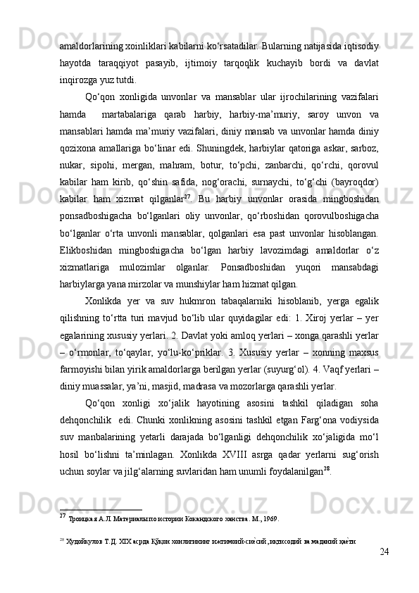 amaldorlarining xoinliklari kabilarni ko‘rsatadilar. Bularning natijasida iqtisodiy
hayotda   taraqqiyot   pasayib,   ijtimoiy   tarqoqlik   kuchayib   bordi   va   davlat
inqirozga yuz tutdi.  
Qo‘qon   xonligida   unvonlar   va   mansablar   ular   ijrochilarining   vazifalari
hamda     martabalariga   qarab   harbiy,   harbiy-ma’muriy,   saroy   unvon   va
mansablari hamda ma’muriy vazifalari, diniy mansab va unvonlar hamda diniy
qozixona amallariga bo‘linar edi. Shuningdek, harbiylar qatoriga askar, sarboz,
nukar,   sipohi,   mergan,   mahram,   botur,   to‘pchi,   zanbarchi,   qo‘rchi,   qorovul
kabilar   ham   kirib,   qo‘shin   safida,   nog‘orachi,   surnaychi,   to‘g‘chi   (bayroqdor)
kabilar   ham   xizmat   qilganlar 27
.   Bu   harbiy   unvonlar   orasida   mingboshidan
ponsadboshigacha   bo‘lganlari   oliy   unvonlar,   qo‘rboshidan   qorovulboshigacha
bo‘lganlar   o‘rta   unvonli   mansablar,   qolganlari   esa   past   unvonlar   hisoblangan.
Elikboshidan   mingboshigacha   bo‘lgan   harbiy   lavozimdagi   amaldorlar   o‘z
xizmatlariga   mulozimlar   olganlar.   Ponsadboshidan   yuqori   mansabdagi
harbiylarga yana mirzolar va munshiylar ham hizmat qilgan.  
Xonlikda   yer   va   suv   hukmron   tabaqalarniki   hisoblanib,   yerga   egalik
qilishning   to‘rtta   turi   mavjud   bo‘lib   ular   quyidagilar   edi:   1.   Xiroj   yerlar   –   yer
egalarining xususiy yerlari. 2. Davlat yoki amloq yerlari – xonga qarashli yerlar
–   o‘rmonlar,   to‘qaylar,   yo‘lu-ko‘priklar.   3.   Xususiy   yerlar   –   xonning   maxsus
farmoyishi bilan yirik amaldorlarga berilgan yerlar (suyurg‘ol). 4. Vaqf yerlari –
diniy muassalar, ya’ni, masjid, madrasa va mozorlarga qarashli yerlar. 
Qo‘qon   xonligi   xo‘jalik   hayotining   asosini   tashkil   qiladigan   soha
dehqonchilik     edi.   Chunki   xonlikning   asosini   tashkil   etgan   Farg‘ona   vodiysida
suv   manbalarining   yetarli   darajada   bo‘lganligi   dehqonchilik   xo‘jaligida   mo‘l
hosil   bo‘lishni   ta’minlagan.   Xonlikda   XVIII   asrga   qadar   yerlarni   sug‘orish
uchun soylar va jilg‘alarning suvlaridan ham unumli foydalanilgan 28
. 
27
  Троицкая А.Л. Материалы по истории Кокандского ханства. М., 1969. 
28
  Худойкулов   Т . Д . XIX  асрда   Қўқон   хонлигининг   ижтимоий - сие?сий ,  иқтисодий   ва   маданий   ҳа	е?ти
24 