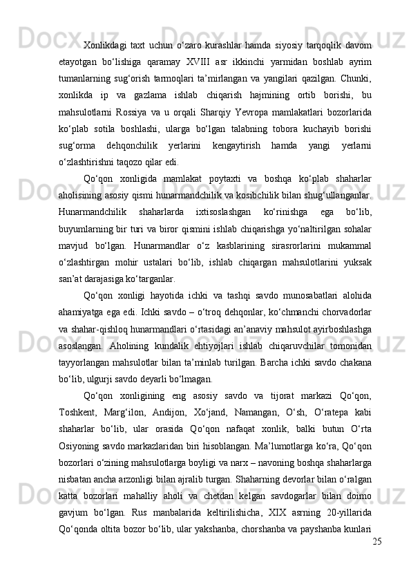 Xonlikdagi   taxt   uchun   o‘zaro   kurashlar   hamda   siyosiy   tarqoqlik   davom
etayotgan   bo‘lishiga   qaramay   XVIII   asr   ikkinchi   yarmidan   boshlab   ayrim
tumanlarning   sug‘orish   tarmoqlari   ta’mirlangan   va   yangilari   qazilgan.   Chunki,
xonlikda   ip   va   gazlama   ishlab   chiqarish   hajmining   ortib   borishi,   bu
mahsulotlarni   Rossiya   va   u   orqali   Sharqiy   Yevropa   mamlakatlari   bozorlarida
ko‘plab   sotila   boshlashi,   ularga   bo‘lgan   talabning   tobora   kuchayib   borishi
sug‘orma   dehqonchilik   yerlarini   kengaytirish   hamda   yangi   yerlarni
o‘zlashtirishni taqozo qilar edi.  
Qo‘qon   xonligida   mamlakat   poytaxti   va   boshqa   ko‘plab   shaharlar
aholisining asosiy qismi hunarmandchilik va kosibchilik bilan shug‘ullanganlar.
Hunarmandchilik   shaharlarda   ixtisoslashgan   ko‘rinishga   ega   bo‘lib,
buyumlarning bir turi va biror qismini ishlab chiqarishga yo‘naltirilgan sohalar
mavjud   bo‘lgan.   Hunarmandlar   o‘z   kasblarining   sirasrorlarini   mukammal
o‘zlashtirgan   mohir   ustalari   bo‘lib,   ishlab   chiqargan   mahsulotlarini   yuksak
san’at darajasiga ko‘targanlar. 
Qo‘qon   xonligi   hayotida   ichki   va   tashqi   savdo   munosabatlari   alohida
ahamiyatga ega edi. Ichki savdo – o‘troq dehqonlar, ko‘chmanchi chorvadorlar
va shahar-qishloq hunarmandlari o‘rtasidagi an’anaviy mahsulot ayirboshlashga
asoslangan.   Aholining   kundalik   ehtiyojlari   ishlab   chiqaruvchilar   tomonidan
tayyorlangan  mahsulotlar  bilan ta’minlab turilgan. Barcha ichki  savdo  chakana
bo‘lib, ulgurji savdo deyarli bo‘lmagan. 
Qo‘qon   xonligining   eng   asosiy   savdo   va   tijorat   markazi   Qo‘qon,
Toshkent,   Marg‘ilon,   Andijon,   Xo‘jand,   Namangan,   O‘sh,   O‘ratepa   kabi
shaharlar   bo‘lib,   ular   orasida   Qo‘qon   nafaqat   xonlik,   balki   butun   O‘rta
Osiyoning savdo markazlaridan biri hisoblangan. Ma’lumotlarga ko‘ra, Qo‘qon
bozorlari o‘zining mahsulotlarga boyligi va narx – navoning boshqa shaharlarga
nisbatan ancha arzonligi bilan ajralib turgan. Shaharning devorlar bilan o‘ralgan
katta   bozorlari   mahalliy   aholi   va   chetdan   kelgan   savdogarlar   bilan   doimo
gavjum   bo‘lgan.   Rus   manbalarida   keltirilishicha,   XIX   asrning   20-yillarida
Qo‘qonda oltita bozor bo‘lib, ular yakshanba, chorshanba va payshanba kunlari
25 