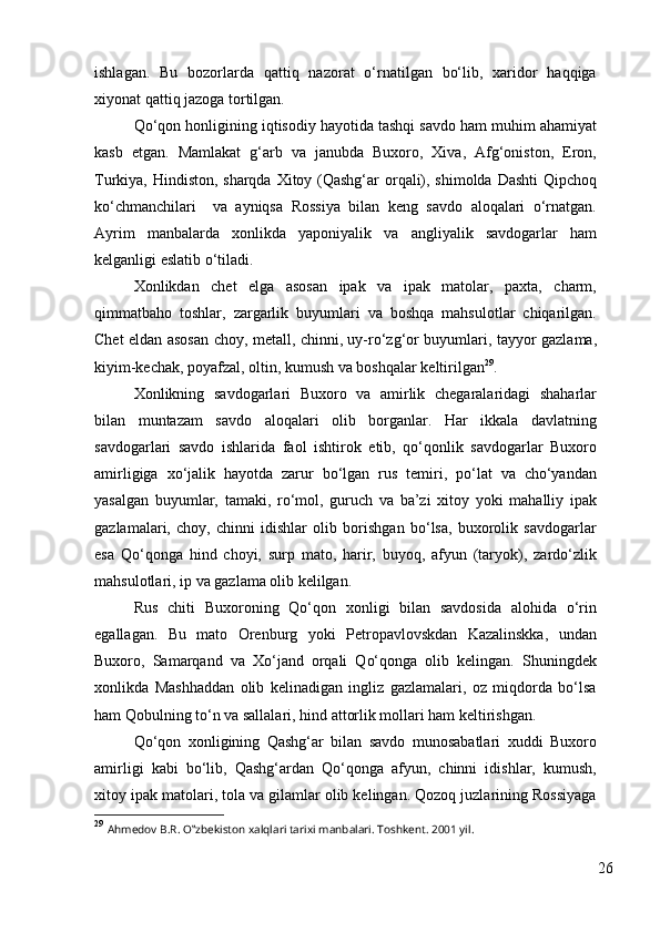 ishlagan.   Bu   bozorlarda   qattiq   nazorat   o‘rnatilgan   bo‘lib,   xaridor   haqqiga
xiyonat qattiq jazoga tortilgan. 
Qo‘qon honligining iqtisodiy hayotida tashqi savdo ham muhim ahamiyat
kasb   etgan.   Mamlakat   g‘arb   va   janubda   Buxoro,   Xiva,   Afg‘oniston,   Eron,
Turkiya, Hindiston, sharqda Xitoy (Qashg‘ar  orqali), shimolda Dashti  Qipchoq
ko‘chmanchilari     va   ayniqsa   Rossiya   bilan   keng   savdo   aloqalari   o‘rnatgan.
Ayrim   manbalarda   xonlikda   yaponiyalik   va   angliyalik   savdogarlar   ham
kelganligi eslatib o‘tiladi. 
Xonlikdan   chet   elga   asosan   ipak   va   ipak   matolar,   paxta,   charm,
qimmatbaho   toshlar,   zargarlik   buyumlari   va   boshqa   mahsulotlar   chiqarilgan.
Chet eldan asosan choy, metall, chinni, uy-ro‘zg‘or buyumlari, tayyor gazlama,
kiyim-kechak, poyafzal, oltin, kumush va boshqalar keltirilgan 29
. 
Xonlikning   savdogarlari   Buxoro   va   amirlik   chegaralaridagi   shaharlar
bilan   muntazam   savdo   aloqalari   olib   borganlar.   Har   ikkala   davlatning
savdogarlari   savdo   ishlarida   faol   ishtirok   etib,   qo‘qonlik   savdogarlar   Buxoro
amirligiga   xo‘jalik   hayotda   zarur   bo‘lgan   rus   temiri,   po‘lat   va   cho‘yandan
yasalgan   buyumlar,   tamaki,   ro‘mol,   guruch   va   ba’zi   xitoy   yoki   mahalliy   ipak
gazlamalari,   choy,   chinni   idishlar   olib   borishgan   bo‘lsa,   buxorolik   savdogarlar
esa   Qo‘qonga   hind   choyi,   surp   mato,   harir,   buyoq,   afyun   (taryok),   zardo‘zlik
mahsulotlari, ip va gazlama olib kelilgan. 
Rus   chiti   Buxoroning   Qo‘qon   xonligi   bilan   savdosida   alohida   o‘rin
egallagan.   Bu   mato   Orenburg   yoki   Petropavlovskdan   Kazalinskka,   undan
Buxoro,   Samarqand   va   Xo‘jand   orqali   Qo‘qonga   olib   kelingan.   Shuningdek
xonlikda   Mashhaddan   olib   kelinadigan   ingliz   gazlamalari,   oz   miqdorda   bo‘lsa
ham Qobulning to‘n va sallalari, hind attorlik mollari ham keltirishgan. 
Qo‘qon   xonligining   Qashg‘ar   bilan   savdo   munosabatlari   xuddi   Buxoro
amirligi   kabi   bo‘lib,   Qashg‘ardan   Qo‘qonga   afyun,   chinni   idishlar,   kumush,
xitoy ipak matolari, tola va gilamlar olib kelingan. Qozoq juzlarining Rossiyaga
29
  Ahmedov B.R. O‟zbekiston xalqlari tarixi manbalari. Toshkent. 2001 yil. 
26