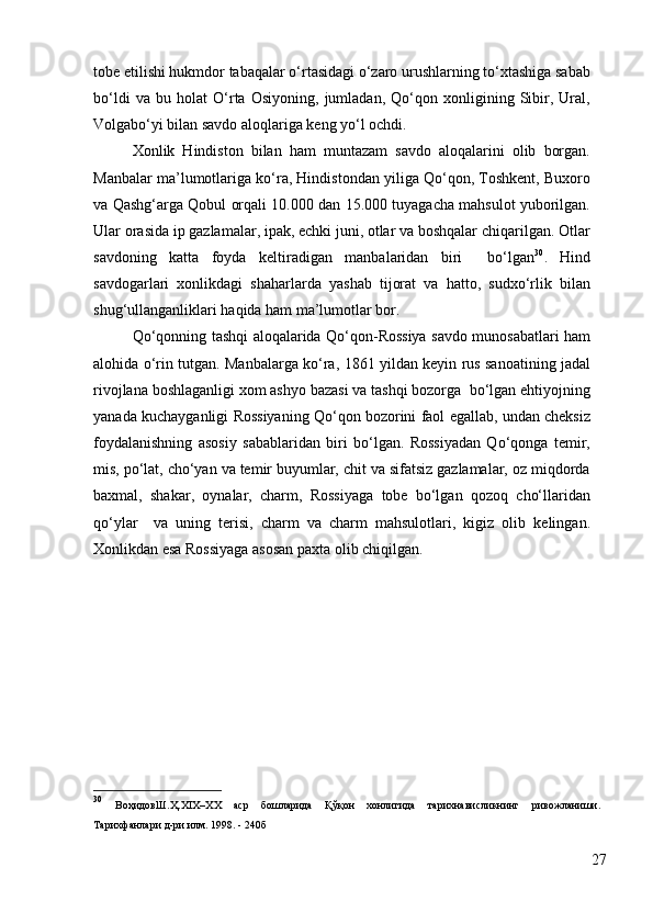 tobe etilishi hukmdor tabaqalar o‘rtasidagi o‘zaro urushlarning to‘xtashiga sabab
bo‘ldi   va   bu   holat   O‘rta   Osiyoning,   jumladan,   Qo‘qon   xonligining   Sibir,   Ural,
Volgabo‘yi bilan savdo aloqlariga keng yo‘l ochdi. 
Xonlik   Hindiston   bilan   ham   muntazam   savdo   aloqalarini   olib   borgan.
Manbalar ma’lumotlariga ko‘ra, Hindistondan yiliga Qo‘qon, Toshkent, Buxoro
va Qashg‘arga Qobul orqali 10.000 dan 15.000 tuyagacha mahsulot yuborilgan.
Ular orasida ip gazlamalar, ipak, echki juni, otlar va boshqalar chiqarilgan. Otlar
savdoning   katta   foyda   keltiradigan   manbalaridan   biri     bo‘lgan 30
.   Hind
savdogarlari   xonlikdagi   shaharlarda   yashab   tijorat   va   hatto,   sudxo‘rlik   bilan
shug‘ullanganliklari haqida ham ma’lumotlar bor. 
Qo‘qonning tashqi aloqalarida Qo‘qon-Rossiya savdo munosabatlari ham
alohida o‘rin tutgan. Manbalarga ko‘ra, 1861 yildan keyin rus sanoatining jadal
rivojlana boshlaganligi xom ashyo bazasi va tashqi bozorga  bo‘lgan ehtiyojning
yanada kuchayganligi Rossiyaning Qo‘qon bozorini faol egallab, undan cheksiz
foydalanishning   asosiy   sabablaridan   biri   bo‘lgan.   Rossiyadan   Qo‘qonga   temir,
mis, po‘lat, cho‘yan va temir buyumlar, chit va sifatsiz gazlamalar, oz miqdorda
baxmal,   shakar,   oynalar,   charm,   Rossiyaga   tobe   bo‘lgan   qozoq   cho‘llaridan
qo‘ylar     va   uning   terisi,   charm   va   charm   mahsulotlari,   kigiz   olib   kelingan.
Xonlikdan esa Rossiyaga asosan paxta olib chiqilgan.
30
  ВоҳидовШ . Ҳ .XIX– ХХ   аср   бошларида   Қўқон   хонлигида   тарихнависликнинг   ривожланиши .
Тарихфанлари д-ри илм. 1998. - 240б
27 