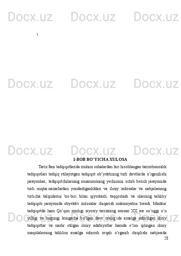 \
1-BOB   BO’YICHA XULOSA
Tarix fani tadqiqotlarida muhim sohalardan biri hisoblangan tarixshunoslik
tadqiqotlari   tadqiq   etilayotgan   tadqiqot   ob’yektining   turli   davrlarda   о ’rganilishi
jarayonlari,   tadqiqotchilarning   muammoning   yechimini   ochib   berish   jarayonida
turli   nuqtai-nazarlardan   yondashganliklari   va   ilmiy   xulosalar   va   natijalarning
turlicha   talqinlarini   bir-biri   bilan   qiyoslash,   taqqoslash   va   ularning   tahliliy
tadqiqoti   jarayonida   obyektiv   xulosalar   chiqarish   imkoniyatini   beradi.   Mazkur
tadqiqotda   ham   Q о ’qon   xonligi   siyosiy   tarixining   asosan   XX   asr   s о ’nggi   о ’n
yilligi   va   bugungi   kungacha   b о ’lgan   davr   oralig`ida   amalga   oshirilgan   ilmiy
tadqiqotlar   va   nashr   etilgan   ilmiy   adabiyotlar   hamda   e’lon   qilingan   ilmiy
maqolalarning   tahlilini   amalga   oshirish   orqali   о ’rganib   chiqilishi   natijasida
28 