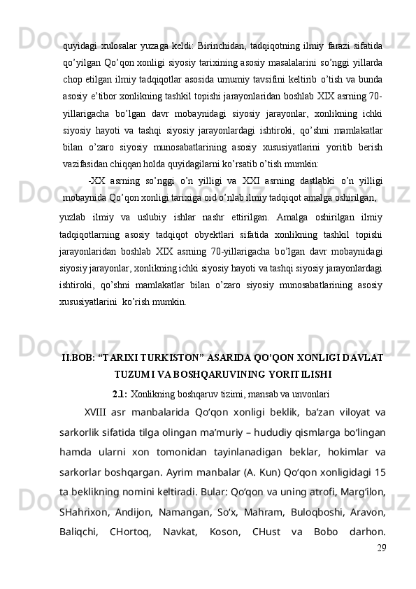 quyidagi   xulosalar   yuzaga   keldi:   Birinchidan,   tadqiqotning   ilmiy   farazi   sifatida
q о ’yilgan Q о ’qon xonligi siyosiy tarixining asosiy  masalalarini  s о ’nggi  yillarda
chop etilgan ilmiy tadqiqotlar  asosida  umumiy tavsifini  keltirib   о ’tish va bunda
asosiy e’tibor xonlikning tashkil topishi jarayonlaridan boshlab XIX asrning 70-
yillarigacha   b о ’lgan   davr   mobaynidagi   siyosiy   jarayonlar,   xonlikning   ichki
siyosiy   hayoti   va   tashqi   siyosiy   jarayonlardagi   ishtiroki,   q о ’shni   mamlakatlar
bilan   о ’zaro   siyosiy   munosabatlarining   asosiy   xususiyatlarini   yoritib   berish
vazifasidan chiqqan holda quyidagilarni k о ’rsatib  о ’tish mumkin:
-XX   asrning   s о ’nggi   о ’n   yilligi   va   XXI   asrning   dastlabki   о ’n   yilligi
mobaynida Q о ’qon xonligi tarixiga oid  о ’nlab ilmiy tadqiqot amalga oshirilgan,
yuzlab   ilmiy   va   uslubiy   ishlar   nashr   ettirilgan.   Amalga   oshirilgan   ilmiy
tadqiqotlarning   asosiy   tadqiqot   obyektlari   sifatida   xonlikning   tashkil   topishi
jarayonlaridan   boshlab   XIX   asrning   70-yillarigacha   b о ’lgan   davr   mobaynidagi
siyosiy jarayonlar, xonlikning ichki siyosiy hayoti va tashqi siyosiy jarayonlardagi
ishtiroki,   q о ’shni   mamlakatlar   bilan   о ’zaro   siyosiy   munosabatlarining   asosiy
xususiyatlarini  k о ’rish mumkin.
II.BOB: “TARIXI TURKISTON” ASARIDA QO’QON XONLIGI DAVLAT
TUZUMI VA BOSHQARUVINING YORITILISHI
2.1:  Xonlikning boshqaruv tizimi, mansab va unvonlari 
XVIII   asr   manbalarida   Qo‘qon   xonligi   beklik,   ba’zan   viloyat   va
sarkorlik sifatida tilga olingan ma’muriy – hududiy qismlarga bo‘lingan
hamda   ularni   xon   tomonidan   tayinlanadigan   beklar,   hokimlar   va
sarkorlar boshqargan. Ayrim manbalar (A. Kun) Qo‘qon xonligidagi 15
ta beklikning nomini keltiradi. Bular: Qo‘qon va uning atrofi, Marg‘ilon,
SHahrixon,   Andijon,   Namangan,   So‘x,   Mahram,   Buloqboshi,   Aravon,
Baliqchi,   CHortoq,   Navkat,   Koson,   CHust   va   Bobo   darhon.
29 