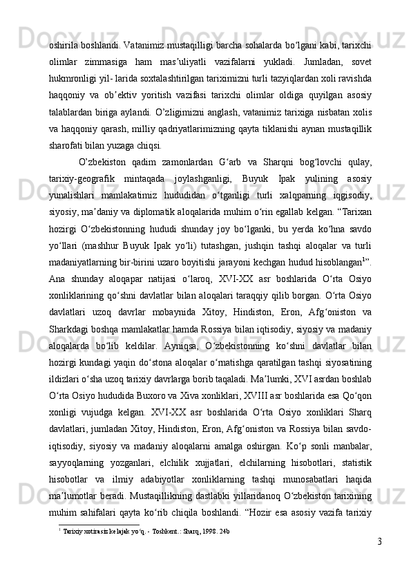 oshirila boshlandi. Vatanimiz mustaqilligi barcha sohalarda bo lgani kabi, tarixchiʻ
olimlar   zimmasiga   ham   mas uliyatli   vazifalarni   yukladi.   Jumladan,   sovet	
ʼ
hukmronligi yil- larida soxtalashtirilgan tariximizni turli tazyiqlardan xoli ravishda
haqqoniy   va   ob ektiv   yoritish   vazifasi   tarixchi   olimlar   oldiga   quyilgan   asosiy	
ʼ
talablardan biriga aylandi. O’zligimizni  anglash, vatanimiz tarixiga nisbatan xolis
va haqqoniy  qarash,  milliy qadriyatlarimizning  qayta  tiklanishi  aynan  mustaqillik
sharofati bilan yuzaga chiqsi. 
O’zbekiston   qadim   zamonlardan   G arb   va   Sharqni   bog lovchi   qulay,	
ʻ ʻ
tarixiy-geografik   mintaqada   joylashganligi,   Buyuk   Ipak   yulining   asosiy
yunalishlari   mamlakatimiz   hududidan   o tganligi   turli   xalqparning   iqgisodiy,	
ʻ
siyosiy, ma daniy va diplomatik aloqalarida muhim o rin egallab kelgan. “Tarixan	
ʼ ʻ
hozirgi   O zbekistonning   hududi   shunday   joy   bo lganki,   bu   yerda   ko hna   savdo
ʻ ʻ ʻ
yo llari   (mashhur   Buyuk   Ipak   yo li)   tutashgan,   jushqin   tashqi   aloqalar   va   turli	
ʻ ʻ
madaniyatlarning bir-birini uzaro boyitishi jarayoni kechgan hudud hisoblangan 1
”.
Ana   shunday   aloqapar   natijasi   o laroq,   XVI-XX   asr   boshlarida   O rta   Osiyo	
ʻ ʻ
xonliklarining qo shni  davlatlar bilan aloqalari taraqqiy qilib borgan. O rta Osiyo	
ʻ ʻ
davlatlari   uzoq   davrlar   mobaynida   Xitoy,   Hindiston,   Eron,   Afg oniston   va	
ʻ
Sharkdagi boshqa mamlakatlar hamda Rossiya bilan iqtisodiy, siyosiy va madaniy
aloqalarda   bo lib   keldilar.   Ayniqsa,   O zbekistonning   ko shni   davlatlar   bilan	
ʻ ʻ ʻ
hozirgi  kundagi  yaqin do stona aloqalar o rnatishga qaratilgan tashqi  siyosatining	
ʻ ʻ
ildizlari o sha uzoq tarixiy davrlarga borib taqaladi. Ma lumki, XVI asrdan boshlab	
ʻ ʼ
O rta Osiyo hududida Buxoro va Xiva xonliklari, XVIII asr boshlarida esa Qo qon	
ʻ ʻ
xonligi   vujudga   kelgan.   XVI-XX   asr   boshlarida   O rta   Osiyo   xonliklari   Sharq	
ʻ
davlatlari, jumladan Xitoy, Hindiston, Eron, Afg oniston va Rossiya  bilan savdo-	
ʻ
iqtisodiy,   siyosiy   va   madaniy   aloqalarni   amalga   oshirgan.   Ko p   sonli   manbalar,	
ʻ
sayyoqlarning   yozganlari,   elchilik   xujjatlari,   elchilarning   hisobotlari,   statistik
hisobotlar   va   ilmiy   adabiyotlar   xonliklarning   tashqi   munosabatlari   haqida
ma lumotlar  beradi. Mustaqillikning dastlabki  yillaridanoq  O zbekiston  tarixining	
ʼ ʻ
muhim   sahifalari   qayta   ko rib   chiqila   boshlandi.   “Hozir   esa   asosiy   vazifa   tarixiy	
ʻ
1
  Tarixiy xotirasiz kelajak yo q. - Toshkent.: Sharq, 1998. 24b	
ʻ
3 