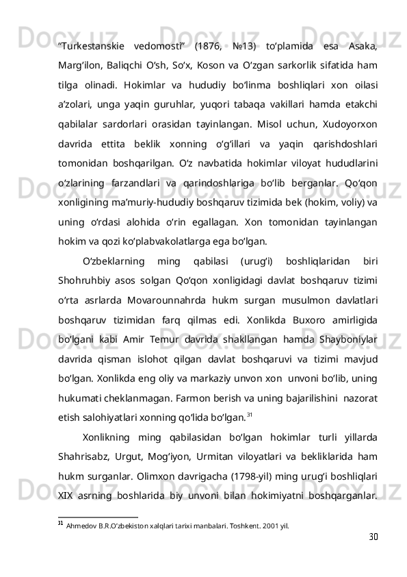 “Turkestanskie   vedomosti”   (1876,   №13)   to‘plamida   esa   Asaka,
Marg‘ilon,   Baliqchi   O‘sh,   So‘x,   Koson   va   O‘zgan   sarkorlik   sifatida   ham
tilga   olinadi.   Hokimlar   va   hududiy   bo‘linma   boshliqlari   xon   oilasi
a’zolari,   unga   yaqin   guruhlar,   yuqori   tabaqa   vakillari   hamda   etakchi
qabilalar   sardorlari   orasidan   tayinlangan.   Misol   uchun,   Xudoyorxon
davrida   ettita   beklik   xonning   o‘g‘illari   va   yaqin   qarishdoshlari
tomonidan   boshqarilgan.   O‘z   navbatida   hokimlar   viloyat   hududlarini
o‘zlarining   farzandlari   va   qarindoshlariga   bo‘lib   berganlar.   Qo‘qon
xonligining ma’muriy-hududiy boshqaruv tizimida bek (hokim, voliy) va
uning   o‘rdasi   alohida   o‘rin   egallagan.   Xon   tomonidan   tayinlangan
hokim va qozi ko‘plabvakolatlarga ega bo‘lgan.
O‘zbeklarning   ming   qabilasi   (urug‘i)   boshliqlaridan   biri
Shohruhbiy   asos   solgan   Qo‘qon   xonligidagi   davlat   boshqaruv   tizimi
o‘rta   asrlarda   Movarounnahrda   hukm   surgan   musulmon   davlatlari
boshqaruv   tizimidan   farq   qilmas   edi.   Xonlikda   Buxoro   amirligida
bo‘lgani   kabi   Amir   Temur   davrida   shakllangan   hamda   Shayboniylar
davrida   qisman   islohot   qilgan   davlat   boshqaruvi   va   tizimi   mavjud
bo‘lgan. Xonlikda eng oliy va markaziy unvon xon   unvoni bo‘lib, uning
hukumati cheklanmagan. Farmon berish va uning bajarilishini  nazorat
etish salohiyatlari xonning qo‘lida bo‘lgan. 31
  Xonlikning   ming   qabilasidan   bo‘lgan   hokimlar   turli   yillarda
Shahrisabz,   Urgut,   Mog‘iyon,   Urmitan   viloyatlari   va   bekliklarida   ham
hukm surganlar. Olimxon davrigacha (1798-yil) ming urug‘i boshliqlari
XIX   asrning   boshlarida   biy   unvoni   bilan   hokimiyatni   boshqarganlar.
31
  Ahmedov B.R.O’zbekiston xalqlari tarixi manbalari. Toshkent. 2001 yil. 
30 