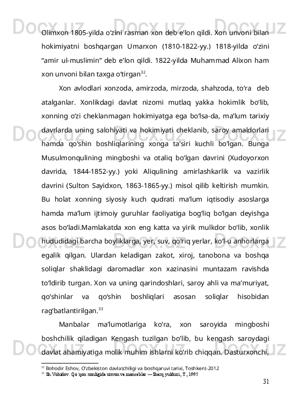 Olimxon 1805-yilda o‘zini rasman xon deb e’lon qildi. Xon unvoni bilan
hokimiyatni   boshqargan   Umarxon   (1810-1822-yy.)   1818-yilda   o‘zini
“amir   ul-muslimin”   deb   e’lon   qildi.   1822-yilda   Muhammad   Alixon   ham
xon unvoni bilan taxga o‘tirgan 32
.
Xon   avlodlari   xonzoda,   amirzoda,   mirzoda,   shahzoda,   to‘ra     deb
atalganlar.   Xonlikdagi   davlat   nizomi   mutlaq   yakka   hokimlik   bo‘lib,
xonning   o‘zi   cheklanmagan   hokimiyatga   ega   bo‘lsa-da,   ma’lum   tarixiy
davrlarda   uning   salohiyati   va   hokimiyati   cheklanib,   saroy   amaldorlari
hamda   qo‘shin   boshliqlarining   xonga   ta’siri   kuchli   bo‘lgan.   Bunga
Musulmonqulining   mingboshi   va   otaliq   bo‘lgan   davrini   (Xudoyorxon
davrida,   1844-1852-yy.)   yoki   Aliqulining   amirlashkarlik   va   vazirlik
davrini   (Sulton   Sayidxon,   1863-1865-yy.)   misol   qilib   keltirish   mumkin.
Bu   holat   xonning   siyosiy   kuch   qudrati   ma’lum   iqtisodiy   asoslarga
hamda   ma’lum   ijtimoiy   guruhlar   faoliyatiga   bog‘liq   bo‘lgan   deyishga
asos   bo‘ladi.Mamlakatda   xon   eng   katta   va   yirik   mulkdor   bo‘lib,   xonlik
hududidagi barcha boyliklarga, yer, suv, qo‘riq yerlar, ko‘l-u anhorlarga
egalik   qilgan.   Ulardan   keladigan   zakot,   xiroj,   tanobona   va   boshqa
soliqlar   shaklidagi   daromadlar   xon   xazinasini   muntazam   ravishda
to‘ldirib  turgan.   Xon   va   uning   qarindoshlari,   saroy   ahli   va   ma’muriyat,
qo‘shinlar   va   qo‘shin   boshliqlari   asosan   soliqlar   hisobidan
rag‘batlantirilgan. 33
Manbalar   ma’lumotlariga   ko‘ra,   xon   saroyida   mingboshi
boshchilik   qiladigan   Kengash   tuzilgan   bo‘lib,   bu   kengash   saroydagi
davlat ahamiyatiga molik muhim ishlarni ko‘rib chiqqan. Dasturxonchi,
32
  Bohodir Eshov, O‘zbekiston davlatchiligi va boshqaruvi tarixi, Toshkent-2012
33
  Sh.Vohidov. Qo`qon xonligida unvon va mansablar ―Sharq yulduzi, T., 1995 
31 