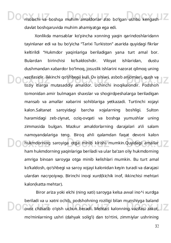 risolachi   va   boshqa   muhim   amaldorlar   a’zo   bo‘lgan   ushbu   kengash
davlat boshqaruvida muhim ahamiyatga ega edi.
Xonlikda   mansablar   ko’pincha   xonning   yaqin   qarindoshlaridann
tayinlanar edi va bu bo’yicha “Tarixi Turkiston” asarida quyidagi fikrlar
keltirildi   “Hukmdor   yaqinlariga   beriladigan   yana   turt   amal   bor.
Bulardan   birinchisi   koʼkaldoshdir.   Viloyat   ishlaridan,   dustu
dushmandan xabardor boʼlmoq, josuslik ishlarini nazorat qilmoq uning
vazifasidir. Ikkinchi qoʼshbegii kull. Ov ishlari, asbob anjomlari, qush va
toziy   itlarga   mutasaddiy   amaldor.   Uchinchi   inoqikalondir.   Podshoh
tomonidan  amir bulmagan shaxslar va  shogirdpeshalarga  beriladigan
mansab   va   amallar   xabarini   sohiblariga   yetkazadi.   Turtinchi   xojayi
kalon.Saltanat   saroyidagi   barcha   xojalarning   boshligi.   Sulton
haramidagi   zeb-ziynat,   oziq-ovqati   va   boshqa   yumushlar   uning
zimmasida   bulgan.   Mazkur   amaldorlarning   darajalari   a\li   salam
namoyandalariga   teng.   Biroq   ahli   qalamdan   faqat   devoni   kalon
hukmdorning   saroyiga   otga   minib   kirishi   mumkin.Quyidagi   amallar
ham hukmdorning yaqinlariga beriladi va ular baʼzan oliy hukmdorning
amriga   binoan   saroyga   otga   minib   kelishlari   mumkin.   Bu   turt   amal
koʼkaldosh, qoʼshbegi va saroy xojayi kalonidan keyin turadi va darajasi
ulardan   nacrpoiywp.   Birinchi   inoqi   xurd(kichik   inof,   ikkinchisi   mehtari
kalon(katta mehtar).
  Biror ariza yoki elchi (ning xati) saroyga kelsa avval ino^i xurdga
beriladi va u xatni ochib, podshohning roziligi bilan munshiyga baland
ovoz   chiharib   oʼqish   uchun   beradi.   Mehtari   kalonning   vazifasi   zakot,
moʼminlarning   ushri   (dahyak   soligʼi)   dan   toʼrtini,   zimmiylar   ushrining
32 