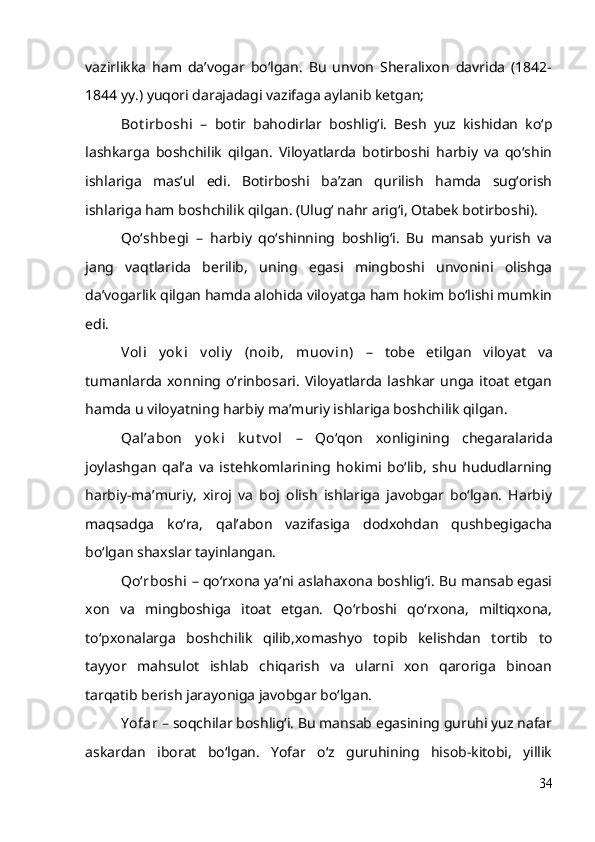 vazirlikka   ham   da’vogar   bo‘lgan.   Bu   unvon   Sheralixon   davrida   (1842-
1844 yy.) yuqori darajadagi vazifaga aylanib ketgan;
Bot irboshi   –   botir   bahodirlar   boshlig‘i.   Besh   yuz   kishidan   ko‘p
lashkarga   boshchilik   qilgan.   Viloyatlarda   botirboshi   harbiy   va   qo‘shin
ishlariga   mas’ul   edi.   Botirboshi   ba’zan   qurilish   hamda   sug‘orish
ishlariga ham boshchilik qilgan. (Ulug‘ nahr arig‘i, Otabek botirboshi).
Qo‘shbegi   –   harbiy   qo‘shinning   boshlig‘i.   Bu   mansab   yurish   va
jang   vaqtlarida   berilib,   uning   egasi   mingboshi   unvonini   olishga
da’vogarlik qilgan hamda alohida viloyatga ham hokim bo‘lishi mumkin
edi.
Voli   y ok i   v oliy   (noib,   muov in)   –   tobe   etilgan   viloyat   va
tumanlarda  xonning  o‘rinbosari.   Viloyatlarda  lashkar unga  itoat   etgan
hamda u viloyatning harbiy ma’muriy ishlariga boshchilik qilgan. 
Qal’abon   y ok i   k ut v ol   –   Qo‘qon   xonligining   chegaralarida
joylashgan   qal’a   va   istehkomlarining   hokimi   bo‘lib,   shu   hududlarning
harbiy-ma’muriy,   xiroj   va   boj   olish   ishlariga   javobgar   bo‘lgan.   Harbiy
maqsadga   ko‘ra,   qal’abon   vazifasiga   dodxohdan   qushbegigacha
bo‘lgan shaxslar tayinlangan.
Qo‘rboshi  – qo‘rxona ya’ni aslahaxona boshlig‘i. Bu mansab egasi
xon   va   mingboshiga   itoat   etgan.   Qo‘rboshi   qo‘rxona,   miltiqxona,
to‘pxonalarga   boshchilik   qilib,xomashyo   topib   kelishdan   tortib   to
tayyor   mahsulot   ishlab   chiqarish   va   ularni   xon   qaroriga   binoan
tarqatib berish jarayoniga javobgar bo‘lgan.
Y ofar  – soqchilar boshlig‘i. Bu mansab egasining guruhi yuz nafar
askardan   iborat   bo‘lgan.   Yofar   o‘z   guruhining   hisob-kitobi,   yillik
34 