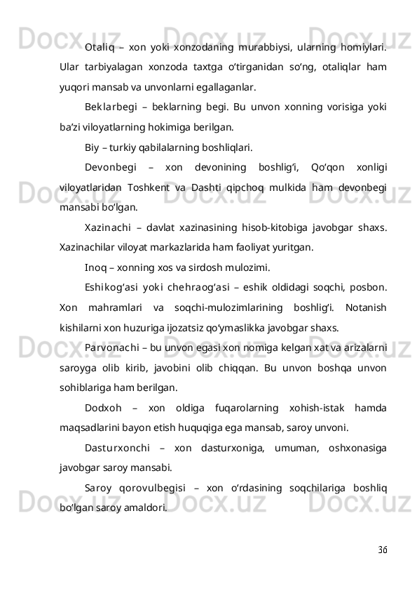 Ot aliq   –   xon   yoki   xonzodaning   murabbiysi,   ularning   homiylari.
Ular   tarbiyalagan   xonzoda   taxtga   o‘tirganidan   so‘ng,   otaliqlar   ham
yuqori mansab va unvonlarni egallaganlar.
Bek larbegi   –   beklarning   begi.   Bu   unvon   xonning   vorisiga   yoki
ba’zi viloyatlarning hokimiga berilgan.
Biy  – turkiy qabilalarning boshliqlari.
Dev onbegi   –   xon   devonining   boshlig‘i,   Qo‘qon   xonligi
viloyatlaridan   Toshkent   va   Dashti   qipchoq   mulkida   ham   devonbegi
mansabi bo‘lgan.
X azinachi   –   davlat   xazinasining   hisob-kitobiga   javobgar   shaxs.
Xazinachilar viloyat markazlarida ham faoliyat yuritgan.
Inoq  – xonning xos va sirdosh mulozimi.
Eshik og‘asi   y ok i   chehraog‘asi   –   eshik   oldidagi   soqchi,   posbon.
Xon   mahramlari   va   soqchi-mulozimlarining   boshlig‘i.   Notanish
kishilarni xon huzuriga ijozatsiz qo‘ymaslikka javobgar shaxs.
Parv onachi   – bu unvon egasi xon nomiga kelgan xat va arizalarni
saroyga   olib   kirib,   javobini   olib   chiqqan.   Bu   unvon   boshqa   unvon
sohiblariga ham berilgan.
Dodxoh   –   xon   oldiga   fuqarolarning   xohish-istak   hamda
maqsadlarini bayon etish huquqiga ega mansab, saroy unvoni.
Dast urxonchi   –   xon   dasturxoniga,   umuman,   oshxonasiga
javobgar saroy mansabi.
Saroy   qorov ulbegisi   –   xon   o‘rdasining   soqchilariga   boshliq
bo‘lgan saroy amaldori.
36 