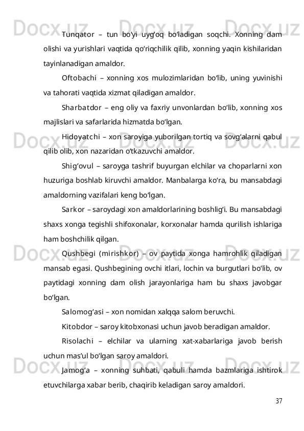 Tunqat or   –   tun   bo‘yi   uyg‘oq   bo‘ladigan   soqchi.   Xonning   dam
olishi va yurishlari vaqtida qo‘riqchilik qilib, xonning yaqin kishilaridan
tayinlanadigan amaldor.
Oft obachi   –   xonning   xos   mulozimlaridan   bo‘lib,   uning   yuvinishi
va tahorati vaqtida xizmat qiladigan amaldor.
Sharbat dor   –   eng   oliy   va   faxriy   unvonlardan   bo‘lib,   xonning   xos
majlislari va safarlarida hizmatda bo‘lgan.
Hidoy at chi   – xon saroyiga yuborilgan tortiq va sovg‘alarni qabul
qilib olib, xon nazaridan o‘tkazuvchi amaldor.
Shig‘ov ul   –  saroyga  tashrif buyurgan  elchilar  va   choparlarni  xon
huzuriga boshlab kiruvchi amaldor. Manbalarga ko‘ra, bu mansabdagi
amaldorning vazifalari keng bo‘lgan.
Sark or  – saroydagi xon amaldorlarining boshlig‘i. Bu mansabdagi
shaxs xonga tegishli shifoxonalar, korxonalar hamda qurilish ishlariga
ham boshchilik qilgan.
Qushbegi   (mirishk or)   –   ov   paytida   xonga   hamrohlik   qiladigan
mansab egasi. Qushbegining ovchi itlari, lochin va burgutlari bo‘lib, ov
paytidagi   xonning   dam   olish   jarayonlariga   ham   bu   shaxs   javobgar
bo‘lgan.
Salomog‘asi  – xon nomidan xalqqa salom beruvchi.
Kit obdor  – saroy kitobxonasi uchun javob beradigan amaldor.
Risolachi   –   elchilar   va   ularning   xat-xabarlariga   javob   berish
uchun mas’ul bo‘lgan saroy amaldori.
J amog‘a   –   xonning   suhbati,   qabuli   hamda   bazmlariga   ishtirok
etuvchilarga xabar berib, chaqirib keladigan saroy amaldori.
37 