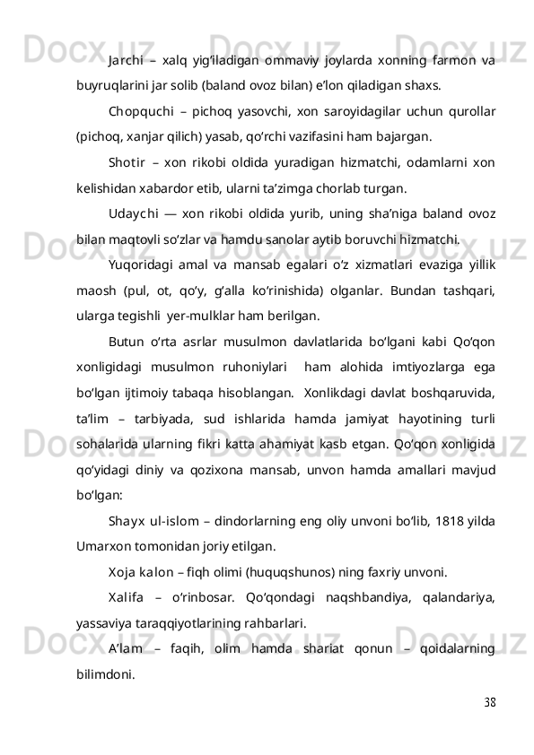 J archi   –   xalq   yig‘iladigan   ommaviy   joylarda   xonning   farmon   va
buyruqlarini jar solib (baland ovoz bilan) e’lon qiladigan shaxs.
Chopquchi   –   pichoq   yasovchi,   xon   saroyidagilar   uchun   qurollar
(pichoq, xanjar qilich) yasab, qo‘rchi vazifasini ham bajargan.
Shot ir   –   xon   rikobi   oldida   yuradigan   hizmatchi,   odamlarni   xon
kelishidan xabardor etib, ularni ta’zimga chorlab turgan.
Uday chi   —   xon   rikobi   oldida   yurib,   uning   sha’niga   baland   ovoz
bilan maqtovli so‘zlar va hamdu sanolar aytib boruvchi hizmatchi.
Yuqoridagi   amal   va   mansab   egalari   o‘z   xizmatlari   evaziga   yillik
maosh   (pul,   ot,   qo‘y,   g‘alla   ko‘rinishida)   olganlar.   Bundan   tashqari,
ularga tegishli  yer-mulklar ham berilgan.
Butun   o‘rta   asrlar   musulmon   davlatlarida   bo‘lgani   kabi   Qo‘qon
xonligidagi   musulmon   ruhoniylari     ham   alohida   imtiyozlarga   ega
bo‘lgan   ijtimoiy   tabaqa   hisoblangan.     Xonlikdagi   davlat   boshqaruvida,
ta’lim   –   tarbiyada,   sud   ishlarida   hamda   jamiyat   hayotining   turli
sohalarida   ularning   fikri   katta   ahamiyat   kasb   etgan.   Qo‘qon   xonligida
qo‘yidagi   diniy   va   qozixona   mansab,   unvon   hamda   amallari   mavjud
bo‘lgan:
Shay x  ul-islom   – dindorlarning eng oliy unvoni bo‘lib, 1818 yilda
Umarxon tomonidan joriy etilgan.
X oja k alon  – fiqh olimi (huquqshunos) ning faxriy unvoni.
X alifa   –   o‘rinbosar.   Qo‘qondagi   naqshbandiya,   qalandariya,
yassaviya taraqqiyotlarining rahbarlari.
A ’lam   –   faqih,   olim   hamda   shariat   qonun   –   qoidalarning
bilimdoni.
38 