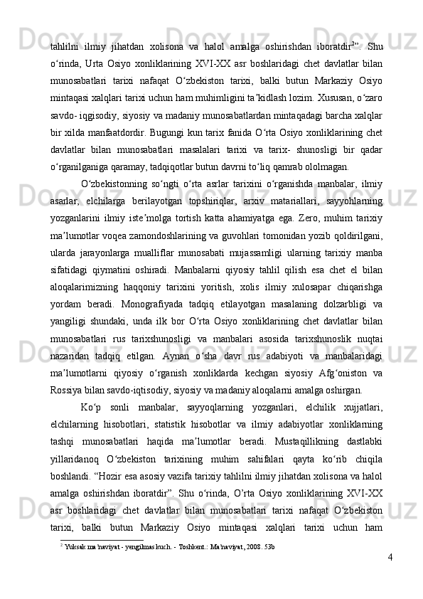 tahlilni   ilmiy   jihatdan   xolisona   va   halol   amalga   oshirishdan   iboratdir 2
”.   Shu
o rinda,   Urta   Osiyo   xonliklarining   XVI-XX   asr   boshlaridagi   chet   davlatlar   bilanʻ
munosabatlari   tarixi   nafaqat   O zbekiston   tarixi,   balki   butun   Markaziy   Osiyo	
ʻ
mintaqasi xalqlari tarixi uchun ham muhimligini ta kidlash lozim. Xususan, o zaro	
ʼ ʻ
savdo- iqgisodiy, siyosiy va madaniy munosabatlardan mintaqadagi barcha xalqlar
bir xilda manfaatdordir. Bugungi kun tarix fanida O rta Osiyo xonliklarining chet	
ʻ
davlatlar   bilan   munosabatlari   masalalari   tarixi   va   tarix-   shunosligi   bir   qadar
o rganilganiga qaramay, tadqiqotlar butun davrni to liq qamrab ololmagan. 	
ʻ ʻ
O zbekistonning   so ngti   o rta   asrlar   tarixini   o rganishda   manbalar,   ilmiy	
ʻ ʻ ʻ ʻ
asarlar,   elchilarga   berilayotgan   topshiriqlar,   arxiv   matariallari,   sayyohlarning
yozganlarini   ilmiy   iste molga   tortish   katta   ahamiyatga   ega.   Zero,   muhim   tarixiy	
ʼ
ma lumotlar voqea zamondoshlarining va guvohlari tomonidan yozib qoldirilgani,	
ʼ
ularda   jarayonlarga   mualliflar   munosabati   mujassamligi   ularning   tarixiy   manba
sifatidagi   qiymatini   oshiradi.   Manbalarni   qiyosiy   tahlil   qilish   esa   chet   el   bilan
aloqalarimizning   haqqoniy   tarixini   yoritish,   xolis   ilmiy   xulosapar   chiqarishga
yordam   beradi.   Monografiyada   tadqiq   etilayotgan   masalaning   dolzarbligi   va
yangiligi   shundaki,   unda   ilk   bor   O rta   Osiyo   xonliklarining   chet   davlatlar   bilan	
ʻ
munosabatlari   rus   tarixshunosligi   va   manbalari   asosida   tarixshunoslik   nuqtai
nazaridan   tadqiq   etilgan.   Aynan   o sha   davr   rus   adabiyoti   va   manbalaridagi
ʻ
ma lumotlarni   qiyosiy   o rganish   xonliklarda   kechgan   siyosiy   Afg oniston   va	
ʼ ʻ ʻ
Rossiya bilan savdo-iqtisodiy, siyosiy va madaniy aloqalarni amalga oshirgan. 
Ko p   sonli   manbalar,   sayyoqlarning   yozganlari,   elchilik   xujjatlari,	
ʻ
elchilarning   hisobotlari,   statistik   hisobotlar   va   ilmiy   adabiyotlar   xonliklarning
tashqi   munosabatlari   haqida   ma lumotlar   beradi.   Mustaqillikning   dastlabki	
ʼ
yillaridanoq   O zbekiston   tarixining   muhim   sahifalari   qayta   ko rib   chiqila	
ʻ ʻ
boshlandi. “Hozir esa asosiy vazifa tarixiy tahlilni ilmiy jihatdan xolisona va halol
amalga   oshirishdan   iboratdir”.   Shu   o rinda,   O’rta   Osiyo   xonliklarining   XVI-XX	
ʻ
asr   boshlaridagi   chet   davlatlar   bilan   munosabatlari   tarixi   nafaqat   O zbekiston	
ʻ
tarixi,   balki   butun   Markaziy   Osiyo   mintaqasi   xalqlari   tarixi   uchun   ham
2
  Yuksak ma naviyat - yengilmas kuch. - Toshkent.: Ma naviyat, 2008. 53b	
ʼ ʼ
4