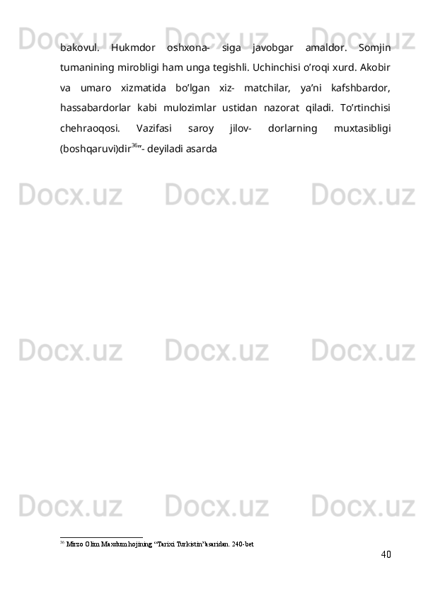 bakovul.   Hukmdor   oshxona-   siga   javobgar   amaldor.   Somjin
tumanining mirobligi ham unga tegishli. Uchinchisi oʼroqi xurd. Аkobir
va   umaro   xizmatida   boʼlgan   xiz-   matchilar,   yaʼni   kafshbardor,
hassabardorlar   kabi   mulozimlar   ustidan   nazorat   qiladi.   Toʼrtinchisi
chehraoqosi.   Vazifasi   saroy   jilov-   dorlarning   muxtasibligi
(boshqaruvi)dir 36
”- deyiladi asarda
36
 Mirzo Olim Maxdum hojining “Tarixi Turkistin”asaridan. 240-bet
40 