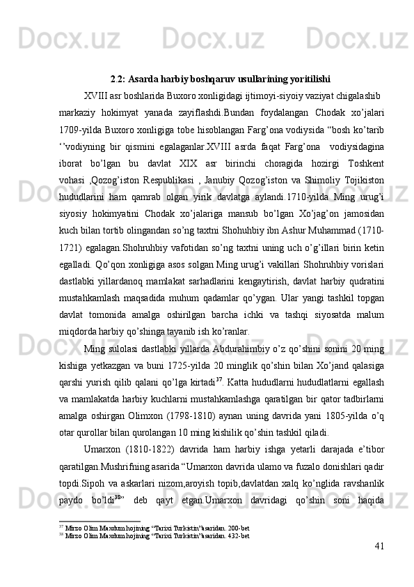                      2 . 2:   Asarda harbiy boshqaruv usullarining yoritilishi
XVIII asr boshlarida Buxoro xonligidagi ijtimoyi-siyoiy vaziyat chigalashib 
markaziy   hokimyat   yanada   zayiflashdi.Bundan   foydalangan   Chodak   xo’jalari
1709-yilda Buxoro xonligiga tobe hisoblangan  Farg’ona vodiysida “bosh ko’tarib
‘’vodiyning   bir   qismini   egalaganlar.XVIII   asrda   faqat   Farg’ona     vodiysidagina
iborat   bo’lgan   bu   davlat   XIX   asr   birinchi   choragida   hozirgi   Toshkent
vohasi   ,Qozog’iston   Respublikasi   ,   Janubiy   Qozog’iston   va   Shimoliy   Tojikiston
hududlarini   ham   qamrab   olgan   yirik   davlatga   aylandi.1710-yilda   Ming   urug’i
siyosiy   hokimyatini   Chodak   xo’jalariga   mansub   bo’lgan   Xo’jag’on   jamosidan
kuch bilan tortib olingandan so’ng taxtni Shohuhbiy ibn Ashur Muhammad (1710-
1721)  egalagan.Shohruhbiy vafotidan so’ng taxtni  uning uch o’g’illari  birin ketin
egalladi. Qo’qon xonligiga asos solgan Ming urug’i vakillari Shohruhbiy vorislari
dastlabki   yillardanoq   mamlakat   sarhadlarini   kengaytirish,   davlat   harbiy   qudratini
mustahkamlash   maqsadida   muhum   qadamlar   qo’ygan.   Ular   yangi   tashkil   topgan
davlat   tomonida   amalga   oshirilgan   barcha   ichki   va   tashqi   siyosatda   malum
miqdorda harbiy qo’shinga tayanib ish ko’ranlar. 
Ming sulolasi  dastlabki  yillarda Abdurahimbiy o’z qo’shini  sonini 20 ming
kishiga   yetkazgan   va   buni   1725-yilda   20   minglik   qo’shin   bilan   Xo’jand   qalasiga
qarshi yurish qilib qalani qo’lga kirtadi 37
. Katta hududlarni hududlatlarni egallash
va mamlakatda harbiy kuchlarni mustahkamlashga  qaratilgan bir  qator  tadbirlarni
amalga   oshirgan   Olimxon   (1798-1810)   aynan   uning   davrida   yani   1805-yilda   o’q
otar qurollar bilan qurolangan 10 ming kishilik qo’shin tashkil qiladi.
Umarxon   (1810-1822)   davrida   ham   harbiy   ishga   yetarli   darajada   e’tibor
qaratilgan.Mushrifning asarida “Umarxon davrida ulamo va fuzalo donishlari qadir
topdi.Sipoh   va   askarlari   nizom,aroyish   topib,davlatdan   xalq   ko’nglida   ravshanlik
paydo   bo’ldi 38
”   deb   qayt   etgan.Umarxon   davridagi   qo’shin   soni   haqida
37
 Mirzo Olim Maxdum hojining “Tarixi Turkistin”asaridan. 200-bet
38
 Mirzo Olim Maxdum hojining “Tarixi Turkistin”asaridan. 432-bet
41 