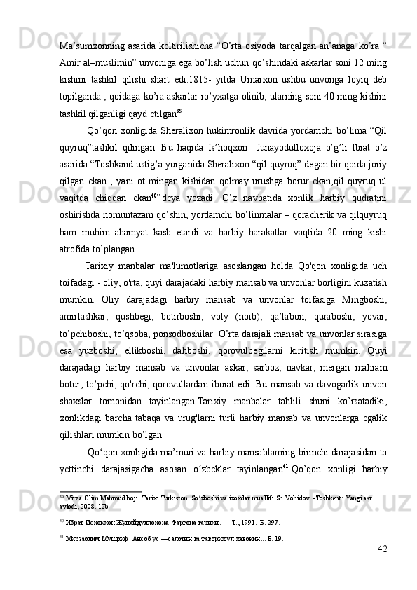 Ma’sumxonning   asarida   keltirilishicha   “O’rta   osiyoda   tarqalgan   an’anaga   ko’ra   “
Amir al–muslimin” unvoniga ega bo’lish uchun qo’shindaki askarlar soni 12 ming
kishini   tashkil   qilishi   shart   edi.1815-   yilda   Umarxon   ushbu   unvonga   loyiq   deb
topilganda , qoidaga ko’ra askarlar ro’yxatga olinib, ularning soni 40 ming kishini
tashkil qilganligi qayd etilgan 39
.Qo’qon xonligida Sheralixon hukimronlik davrida yordamchi bo’lima “Qil
quyruq”tashkil   qilingan.   Bu   haqida   Is’hoqxon     Junayodulloxoja   o’g’li   Ibrat   o’z
asarida “Toshkand ustig’a yurganida Sheralixon “qil quyruq” degan bir qoida joriy
qilgan   ekan   ,   yani   ot   mingan   kishidan   qolmay   urushga   borur   ekan,qil   quyruq   ul
vaqitda   chiqqan   ekan 40
”deya   yozadi.   O’z   navbatida   xonlik   harbiy   qudratini
oshirishda nomuntazam qo’shin, yordamchi bo’linmalar – qoracherik va qilquyruq
ham   muhim   ahamyat   kasb   etardi   va   harbiy   harakatlar   vaqtida   20   ming   kishi
atrofida to’plangan.   
Tarixiy   manbalar   ma'lumotlariga   asoslangan   holda   Qo'qon   xonligida   uch
toifadagi - oliy, o'rta, quyi darajadaki harbiy mansab va unvonlar borligini kuzatish
mumkin.   Oliy   darajadagi   harbiy   mansab   va   unvonlar   toifasiga   Mingboshi,
amirlashkar,   qushbegi,   botirboshi,   voly   (noib),   qa’labon,   quraboshi,   yovar,
to’pchiboshi, to’qsoba, ponsodboshilar. O’rta darajali mansab va unvonlar sirasiga
esa   yuzboshi,   ellikboshi,   dahboshi,   qorovulbegilarni   kiritish   mumkin.   Quyi
darajadagi   harbiy   mansab   va   unvonlar   askar,   sarboz,   navkar,   mergan   mahram
botur,   to’pchi,   qo'rchi,  qorovullardan   iborat   edi.   Bu   mansab   va   davogarlik   unvon
shaxslar   tomonidan   tayinlangan.Tarixiy   manbalar   tahlili   shuni   ko’rsatadiki,
xonlikdagi   barcha   tabaqa   va   urug'larni   turli   harbiy   mansab   va   unvonlarga   egalik
qilishlari mumkin bo’lgan. 
  Qo qon xonligida ma’muri va harbiy mansablarning birinchi darajasidan toʻ
yettinchi   darajasigacha   asosan   o zbeklar   tayinlangan	
ʻ 41
.Qo’qon   xonligi   harbiy
39
  Mirza Olim Mahmud hoji. Tarixi Turkiston. So zboshi va izoxdar muallifi Sh.Vohidov. -Toshkent: Yangi asr 
ʻ
avlodi, 2008.  12b 
40
 Ибрат Исхокхон Жунайдуллохожа Фаргона тарихи. — Т., 1991.  Б. 297.
41
 Мирзаолим Мушриф. Ансоб ус —салотин ва таворих ул хавокин... Б. 19.
42 