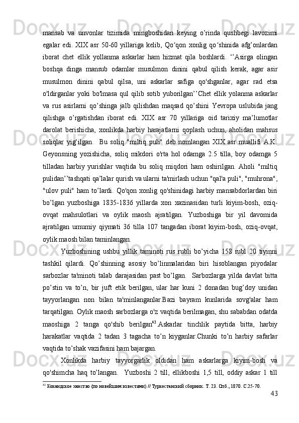 mansab   va   unvonlar   tizimida   mingboshidan   keying   o’rinda   qushbegi   lavozimi
egalar   edi.   XIX   asr   50-60   yillariga   kelib,   Qo qon   xonlig   qo shinida   afg’onlardanʻ ʻ
iborat   chet   ellik   yollanma   askarlar   ham   hizmat   qila   boshlardi.   ‘’Asirga   olingan
boshqa   dinga   mansub   odamlar   musulmon   dinini   qabul   qilish   kerak,   agar   asir
musulmon   dinini   qabul   qilsa,   uni   askarlar   safiga   qo'shganlar,   agar   rad   etsa
o'ldirganlar  yoki  bo'lmasa  qul  qilib  sotib  yuborilgan’’Chet  ellik  yolanma  askarlar
va   rus   asirlarni   qo’shinga   jalb   qilishdan   maqsad   qo’shini   Yevropa   uslubida   jang
qilishga   o’rgatishdan   iborat   edi.   XIX   asr   70   yillariga   oid   tarixiy   ma’lumotlar
darolat   berishicha,   xonlikda   harbiy   harajatlarni   qoplash   uchun,   aholidan   mahsus
soliqlar   yig‘ilgan.     Bu   soliq   "miltiq   puli"   deb   nomlangan   XIX   asr   muallifi   A.K.
Geyonsning   yozishicha,   soliq   mikdori   o'rta   hol   odamga   2.5   tilla,   boy   odamga   5
tilladan   harbiy   yurishlar   vaqtida   bu   soliq   miqdori   ham   oshirilgan.   Aholi   "miltiq
pulidan’’tashqati qa’lalar qurish va ularni ta'mirlash uchun "qal'a puli", "muhrona",
"ulov puli"  ham  to’lardi. Qo'qon  xonlig qo'shinidagi  harbiy  mansabdorlardan biri
bo’lgan   yuzboshiga   1835-1836   yillarda   xon   xazinasidan   turli   kiyim-bosh,   oziq-
ovqat   mahsulotlari   va   oylik   maosh   ajratilgan.   Yuzboshiga   bir   yil   davomida
ajratilgan   umumiy   qiymati   36   tilla   107   tangadan   iborat   kiyim-bosh,   oziq-ovqat,
oylik maosh bilan taminlangan.
Yuzboshining   ushbu   yillik   taminoti   rus   rubli   bo’yicha   158   rubl   20   tiyinni
tashkil   qilardi.   Qo’shinning   asosiy   bo’linmalaridan   biri   hisoblangan   piyodalar
sarbozlar   ta'minoti   talab   darajasidan   past   bo’lgan.     Sarbozlarga   yilda   davlat   bitta
po’stin   va   to’n,   bir   juft   etik   berilgan,   ular   har   kuni   2   donadan   bug’doy   unidan
tayyorlangan   non   bilan   ta'minlanganlar.Bazi   bayram   kunlarida   sovg'alar   ham
tarqatilgan. Oylik maosh sarbozlarga o'z vaqtida berilmagan, shu sababdan odatda
maoshiga   2   tanga   qo'shib   berilgan 42
.Askarlar   tinchlik   paytida   bitta,   harbiy
harakatlar   vaqtida   2   tadan   3   tagacha   to’n   kiyganlar.Chunki   to’n   harbiy   safarlar
vaqtida to’shak vazifasini ham bajargan. 
Xonlikda   harbiy   tayyorgarlik   oldidan   ham   askarlarga   kiyim-bosh   va
qo'shimcha   haq   to’langan.     Yuzboshi   2   till,   ellikboshi   1,5   till,   oddiy   askar   1   till
42
 Кокандское ханство (по новейшим известями) // Туркестанский сборник. Т. 23. Спб., 1870. С.25-70.
43 