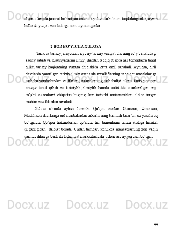 olgan.   Jangda jasorat ko’rsatgan askarlar pul va to’n bilan taqdirlanganlar, ayrim
hollarda yuqori vazifatlarga ham tayinlanganlar.
                       
                2 - BOB BO’YICHA XULOSA
Tarix va tarixiy jarayonlar, siyosiy-tarixiy vaziyat ularning r о ’y berishidagi
asosiy sabab va xususiyatlarini ilmiy jihatdan tadqiq etishda har tomonlama tahlil
qilish   tarixiy   haqiqatning   yuzaga   chiqishida   katta   omil   sanaladi.   Ayniqsa,   turli
davrlarda  yaratilgan  tarixiy  ilmiy  asarlarda   mualliflarning  tadqiqot   masalalariga
turlicha yondashuvlari va fikrlari, xulosalarning turlichaligi, ularni ilmiy jihatdan
chuqur   tahlil   qilish   va   tarixiylik,   ilmiylik   hamda   xolislikka   asoslanilgan   eng
t о ’g’ri   xulosalarni   chiqarish   bugungi   kun   tarixchi   mutaxassislari   oldida   turgan
muhim vazifalardan sanaladi.
Xulosa   o’rnida   aytish   lozimki   Qo'qon   xonlari   Olimxon,   Umarxon,
Madalixon davrlariga oid manbalardan askarlarning turmush tarzi bir oz yaxshiroq
bo’lganini   Qo’qon   hukimdorlari   qo’shini   har   tamonlama   tamin   etishga   harakat
qilganligidan     dalolat   beradi.   Undan   tashqari   xonlikda   mansablarning   xon   yaqin
qarindoshlariga berilishi hokimyat markazlashishi uchun asosiy yordam bo’lgan
44 