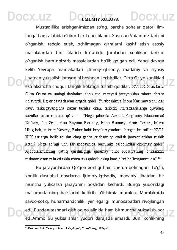 UMUMIY XULOSA
Mustaqillika   erishganimizdan   so’ng,   barcha   sohalar   qatori   ilm-
fanga ham alohida e’tibor berila boshlandi. Xususan Vatanimiz tarixini
o’rganish,   tadqiq   etish,   ochilmagan   qirralarni   kashf   etish   asosiy
masalalardan   biri   sifatida   ko’tarildi.   Jumladan   xonliklar   tarixini
o’rganish   ham   dolzarb   masalalardan   bo’lib   qolgan   edi.   Yangi   davrga
kelib   Yevropa   mamlakatlari   ijtimoiy-iqtisodiy,   madaniy   va   siyosiy
jihatdan yuksalish jarayonini boshdan kechirdilar. O’rta Osiyo xonliklari
esa   aksincha   chuqur   tanglik   holatiga   tushib   qoldilar.   XVII-XIX   asrlarda
O rta   Osiyo   va   undagi   davlatlar   jahon   sivilizatsiyasi   jarayonidan   tobora   chetdaʻ
qolaverdi, ilg`or davlatlardan orqada qoldi. Yurtboshimiz Islom Karimov xonliklar
davri   tarixigayangicha   nazar   tashlar   ekan,   tarixchi   mutaxassislarga   quyidagi
savollar   bilan   murojat   qildi:   ―   ”Nega   jahonda   Axmad   Farg`oniy   Muxammad
Xofiziy,   Ibn   Sino,   Abu   Rayxon   Beruniy,   Imon   Buxoriy,   Amir   Temur,   Mirzo
Ulug`bek,   Alisher   Navoiy,   Bobur   kabi   buyuk   siymolarni   bergan   bu   millat   XVII-
XIX   asrlarga   kelib   to   shu   chog`gacha   erishgan   yuksalish   jarayonlaridan   tushib
ketdi?   Nega   so ngi   uch   asr   mobaynida   boshimiz   qaloqlikdan   chiqmay   qoldi?	
ʻ
Ajdodlarimizning   qattiq   qarshiligiga   qaramay   chor   Rossiyaning   o lkamizni	
ʻ
nisbatan oson zabt etishida mana shu qaloqlikning ham o rni bo lmaganmikin”.	
ʻ ʻ 43
Bu   jarayonlardan   Qo’qon   xonligi   ham   chetda   qolmagan.   To’g’ri,
xonlik   dastlabki   davrlarda   ijtimoiy-iqtisodiy,   madaniy   jihatdan   bir
muncha   yuksalish   jarayonini   boshdan   kechirdi.   Bunga   yuqoridagi
ma’lumorlarning   ba’zilarini   keltirib   o’tishimiz   mumkin.   Mamlakatda
savdo-sotiq,   hunarmandchilik,   yer   egaligi   munosabatlari   rivojlangan
edi.  Bundan tashqari qishloq xo’jaligida ham birmuncha  yuksalish bor
edi.Ammo   bu   yuksalishlar   yuqori   darajada   emasdi.   Buni   xonlikning
43
  Karimov. I. A. Tarixiy xotirasiz kelajak yo`q T., ―Sharq, 1998-yil 
45 