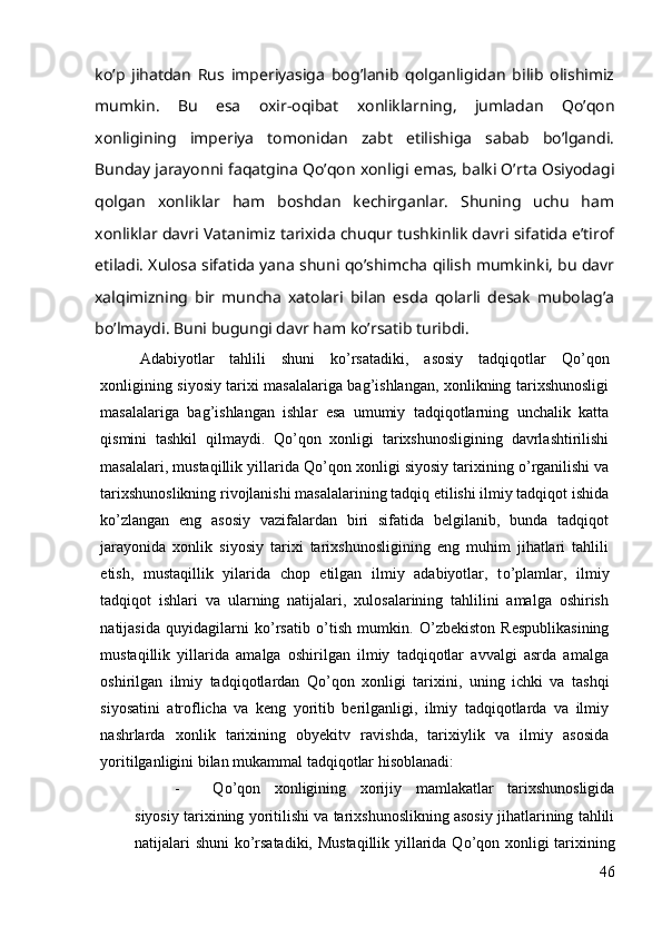 ko’p   jihatdan   Rus   imperiyasiga   bog’lanib   qolganligidan   bilib   olishimiz
mumkin.   Bu   esa   oxir-oqibat   xonliklarning,   jumladan   Qo’qon
xonligining   imperiya   tomonidan   zabt   etilishiga   sabab   bo’lgandi.
Bunday jarayonni faqatgina Qo’qon xonligi emas, balki O’rta Osiyodagi
qolgan   xonliklar   ham   boshdan   kechirganlar.   Shuning   uchu   ham
xonliklar davri Vatanimiz tarixida chuqur tushkinlik davri sifatida e’tirof
etiladi. Xulosa sifatida yana shuni qo’shimcha qilish mumkinki, bu davr
xalqimizning   bir   muncha   xatolari   bilan   esda   qolarli   desak   mubolag’a
bo’lmaydi. Buni bugungi davr ham ko’rsatib turibdi.
Adabiyotlar   tahlili   shuni   k о ’rsatadiki,   asosiy   tadqiqotlar   Q о ’qon
xonligining siyosiy tarixi masalalariga bag’ishlangan, xonlikning tarixshunosligi
masalalariga   bag’ishlangan   ishlar   esa   umumiy   tadqiqotlarning   unchalik   katta
qismini   tashkil   qilmaydi.   Q о ’qon   xonligi   tarixshunosligining   davrlashtirilishi
masalalari, mustaqillik yillarida Q о ’qon xonligi siyosiy tarixining  о ’rganilishi va
tarixshunoslikning rivojlanishi masalalarining tadqiq etilishi ilmiy tadqiqot ishida
k о ’zlangan   eng   asosiy   vazifalardan   biri   sifatida   belgilanib,   bunda   tadqiqot
jarayonida   xonlik   siyosiy   tarixi   tarixshunosligining   eng   muhim   jihatlari   tahlili
etish,   mustaqillik   yilarida   chop   etilgan   ilmiy   adabiyotlar,   t о ’plamlar,   ilmiy
tadqiqot   ishlari   va   ularning   natijalari,   xulosalarining   tahlilini   amalga   oshirish
natijasida   quyidagilarni   k о ’rsatib   о ’tish   mumkin.   О ’zbekiston   Respublikasining
mustaqillik   yillarida   amalga   oshirilgan   ilmiy   tadqiqotlar   avvalgi   asrda   amalga
oshirilgan   ilmiy   tadqiqotlardan   Q о ’qon   xonligi   tarixini,   uning   ichki   va   tashqi
siyosatini   atroflicha   va   keng   yoritib   berilganligi,   ilmiy   tadqiqotlarda   va   ilmiy
nashrlarda   xonlik   tarixining   obyekitv   ravishda,   tarixiylik   va   ilmiy   asosida
yoritilganligini bilan mukammal tadqiqotlar hisoblanadi:
- Q о ’qon   xonligining   xorijiy   mamlakatlar   tarixshunosligida
siyosiy tarixining yoritilishi va tarixshunoslikning asosiy jihatlarining tahlili
natijalari shuni  k о ’rsatadiki, Mustaqillik yillarida Q о ’qon xonligi tarixining
46 