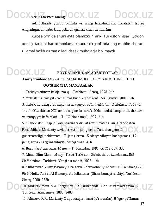 xorijlik tarixchilarning
tadqiqotlarida   yoritib   berilishi   va   uning   tarixshunoslik   masalalari   tadqiq
etilganligini bir qator tadqiqotlarda qisman kuzatish mumkin
Xulosa o’rnida shuni ayta olamizki, “Tarixi Turkiston” asari Qo’qon
xonligi tarixini har tomonlama chuqur o’rganishda eng muhim dastur-
ul amal bo’lib xizmat qiladi desak mubolag’a bo’lmaydi
FOYDALANILGAN ADABIYOTLAR
Asosiy manbaa:  MIRZA OLIM MAHMUD HOJI. “TARIXI TURKISTON”
                       QO’SHIMCHA MANBAALAR
1. Tarixiy xotirasiz kelajak yo q. - Toshkent.: Sharq, 1998. 24b ʻ
2. Yuksak ma naviyat - yengilmas kuch. - Toshkent.: Ma naviyat, 2008. 53b 	
ʼ ʼ
3. Uzbekistonning o z istiqlol va taraqqiyot yo li. 1-jild. T.: “O zbekiston”, 1996. 	
ʻ ʻ ʻ
14b 4. O zbekiston XXI asr bo sag asida: xavfsizlikka taxdid, barqarorlik shartlari 	
ʻ ʻ ʻ
va taraqqiyot kafolatlari. - T.: “O zbekiston”, 1997. 21b 	
ʻ
5. O zbekiston Respublikasi Markaziy davlat arxivi materiallari. O zbekiston 	
ʻ ʻ
Respublikasi Markaziy davlat arxivi 1- jamg arma Turkiston general-	
ʻ
gubernatorligi mahkamasi; 17- jamg arma - Sirdaryo viloyati boshqarmasi, 19- 	
ʻ
jamg arma - Farg ina viloyati boshqarmasi. 41b 	
ʻ ʻ
6. Ibrat. Farg ona tarixi. Meros. - T.: Kamalak, 1991.-B. 268-327. 33b 	
ʻ
7. Mirza Olim Mahmud hoji. Tarixi Turkiston. So zboshi va izoxdar muallifi 	
ʻ
Sh.Vohidov. -Toshkent: Yangi asr avlodi, 2008. 12b 
8. Muhammad Yusuf Bayoniy. Shajarayi Xorazmshohiy. Meros. T: Kamalak,1991.
9b 9. Hofiz Tanish Al-Buxoriy. Abdullanoma. (Sharafnomayi shohiy). Toshkent: 
Sharq, 2000. 288b. 
10. Abduraximova N.A., Ergashev F.R. Turkistonda Chor mustamlaka tizimi. -
Toshkent: Akademiya, 2002. 240b. 
11. Alimova R.R. Markaziy Osiyo xalqlari tarixi (o‘rta asrlar). 0 ‘quv qo‘llanma. 
47 