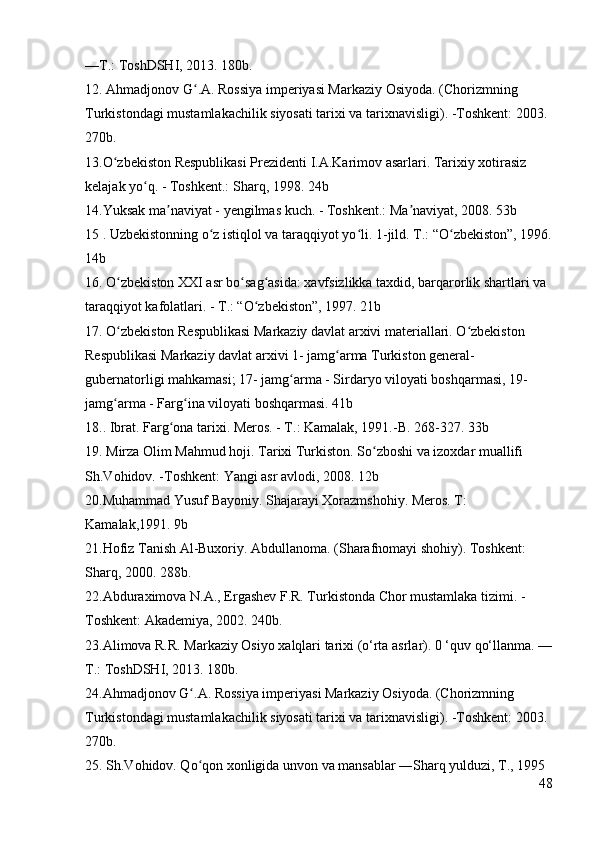 —T.: ToshDSHI, 2013. 180b. 
12. Ahmadjonov G .A. Rossiya imperiyasi Markaziy Osiyoda. (Chorizmning ʻ
Turkistondagi mustamlakachilik siyosati tarixi va tarixnavisligi). -Toshkent: 2003. 
270b. 
13.O zbekiston Respublikasi Prezidenti I.A.Karimov asarlari. Tarixiy xotirasiz 	
ʻ
kelajak yo q. - Toshkent.: Sharq, 1998. 24b 	
ʻ
14.Yuksak ma naviyat - yengilmas kuch. - Toshkent.: Ma naviyat, 2008. 53b 	
ʼ ʼ
15 . Uzbekistonning o z istiqlol va taraqqiyot yo li. 1-jild. T.: “O zbekiston”, 1996.	
ʻ ʻ ʻ
14b 
16. O zbekiston XXI asr bo sag asida: xavfsizlikka taxdid, barqarorlik shartlari va 	
ʻ ʻ ʻ
taraqqiyot kafolatlari. - T.: “O zbekiston”, 1997. 21b 	
ʻ
17. O zbekiston Respublikasi Markaziy davlat arxivi materiallari. O zbekiston 	
ʻ ʻ
Respublikasi Markaziy davlat arxivi 1- jamg arma Turkiston general-	
ʻ
gubernatorligi mahkamasi; 17- jamg arma - Sirdaryo viloyati boshqarmasi, 19- 	
ʻ
jamg arma - Farg ina viloyati boshqarmasi. 41b 	
ʻ ʻ
18.. Ibrat. Farg ona tarixi. Meros. - T.: Kamalak, 1991.-B. 268-327. 33b 	
ʻ
19. Mirza Olim Mahmud hoji. Tarixi Turkiston. So zboshi va izoxdar muallifi 	
ʻ
Sh.Vohidov. -Toshkent: Yangi asr avlodi, 2008. 12b 
20.Muhammad Yusuf Bayoniy. Shajarayi Xorazmshohiy. Meros. T: 
Kamalak,1991. 9b 
21.Hofiz Tanish Al-Buxoriy. Abdullanoma. (Sharafnomayi shohiy). Toshkent: 
Sharq, 2000. 288b. 
22.Abduraximova N.A., Ergashev F.R. Turkistonda Chor mustamlaka tizimi. -
Toshkent: Akademiya, 2002. 240b. 
23.Alimova R.R. Markaziy Osiyo xalqlari tarixi (o‘rta asrlar). 0 ‘quv qo‘llanma. —
T.: ToshDSHI, 2013. 180b. 
24.Ahmadjonov G .A. Rossiya imperiyasi Markaziy Osiyoda. (Chorizmning 	
ʻ
Turkistondagi mustamlakachilik siyosati tarixi va tarixnavisligi). -Toshkent: 2003. 
270b. 
25.  Sh.Vohidov. Qo qon xonligida unvon va mansablar ―Sharq yulduzi, T., 1995
ʻ
48 