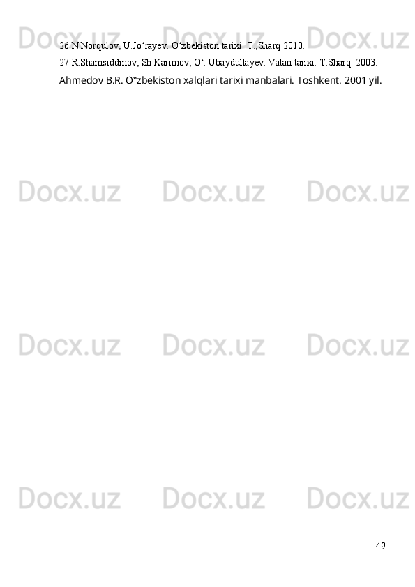 26.N.Norqulov, U.Jo rayev. O zbekiston tarixi. T.,Sharq 2010.ʻ ʻ
27.R.Shamsiddinov, Sh Karimov, O . Ubaydullayev. Vatan tarixi. T.Sharq. 2003. 	
ʻ
Ahmedov B.R. O‟zbekiston xalqlari tarixi manbalari. Toshkent. 2001 yil.
                     
49 