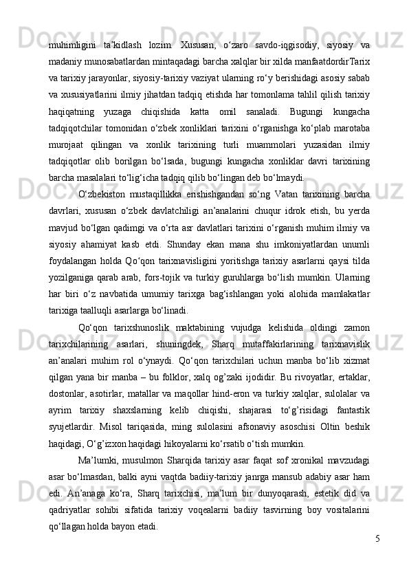 muhimligini   ta kidlash   lozim.   Xususan,   o zaro   savdo-iqgisodiy,   siyosiy   vaʼ ʻ
madaniy munosabatlardan mintaqadagi barcha xalqlar bir xilda manfaatdordirTarix
va tarixiy jarayonlar, siyosiy-tarixiy vaziyat ularning ro‘y berishidagi asosiy sabab
va xususiyatlarini ilmiy jihatdan tadqiq etishda har tomonlama tahlil qilish tarixiy
haqiqatning   yuzaga   chiqishida   katta   omil   sanaladi.   Bugungi   kungacha
tadqiqotchilar   tomonidan   o‘zbek   xonliklari   tarixini   o‘rganishga   ko‘plab   marotaba
murojaat   qilingan   va   xonlik   tarixining   turli   muammolari   yuzasidan   ilmiy
tadqiqotlar   olib   borilgan   bo‘lsada,   bugungi   kungacha   xonliklar   davri   tarixining
barcha masalalari to‘lig‘icha tadqiq qilib bo‘lingan deb bo‘lmaydi. 
O‘zbekiston   mustaqillikka   erishishgandan   so‘ng   Vatan   tarixining   barcha
davrlari,   xususan   o‘zbek   davlatchiligi   an’analarini   chuqur   idrok   etish,   bu   yerda
mavjud bo‘lgan qadimgi va o‘rta asr  davlatlari tarixini o‘rganish muhim ilmiy va
siyosiy   ahamiyat   kasb   etdi.   Shunday   ekan   mana   shu   imkoniyatlardan   unumli
foydalangan   holda   Qo qon   tarixnavisligini   yoritishga   tarixiy   asarlarni   qaysi   tilda	
ʻ
yozilganiga   qarab   arab,  fors-tojik   va   turkiy  guruhlarga  bo‘lish   mumkin.  Ularning
har   biri   o‘z   navbatida   umumiy   tarixga   bag‘ishlangan   yoki   alohida   mamlakatlar
tarixiga taalluqli asarlarga bo‘linadi. 
Qo‘qon   tarixshunoslik   maktabining   vujudga   kelishida   oldingi   zamon
tarixchilarining   asarlari,   shuningdek,   Sharq   mutaffakirlarining   tarixnavislik
an’analari   muhim   rol   o‘ynaydi.   Qo‘qon   tarixchilari   uchun   manba   bo‘lib   xizmat
qilgan yana  bir  manba  – bu  folklor, xalq  og’zaki  ijodidir. Bu  rivoyatlar,  ertaklar,
dostonlar, asotirlar, matallar  va  maqollar  hind-eron va  turkiy xalqlar, sulolalar  va
ayrim   tarixiy   shaxslarning   kelib   chiqishi,   shajarasi   to‘g’risidagi   fantastik
syujetlardir.   Misol   tariqasida,   ming   sulolasini   afsonaviy   asoschisi   Oltin   beshik
haqidagi, O‘g’izxon haqidagi hikoyalarni ko‘rsatib o‘tish mumkin. 
Ma’lumki,   musulmon   Sharqida   tarixiy   asar   faqat   sof   xronikal   mavzudagi
asar  bo‘lmasdan, balki  ayni  vaqtda badiiy-tarixiy janrga mansub adabiy asar ham
edi.   An’anaga   ko‘ra,   Sharq   tarixchisi,   ma’lum   bir   dunyoqarash,   estetik   did   va
qadriyatlar   sohibi   sifatida   tarixiy   voqealarni   badiiy   tasvirning   boy   vositalarini
qo‘llagan holda bayon etadi.
5 